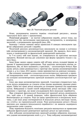 Технологіявиготовленнявиробівізсортовогопрокатуталистовогометалу
25
Мал. 20. Технічний рисунок деталей
Îòæå, ðîçêðèâàþ÷è ïîíÿòòÿ òåðìіíà «òåõíі÷íèé ðèñóíîê», ìîæíà
òðàêòóâàòè éîãî çìіñò і ïðèçíà÷åííÿ.
Òåõíі÷íèé ðèñóíîê – öå íàî÷íå çîáðàæåííÿ âèðîáó, äåòàëі òîùî, ùî
âèêîíóєòüñÿ áåç çàñòîñóâàííÿ êðåñëÿðñüêèõ іíñòðóìåíòіâ, â îêîìіðíîìó
ìàñøòàáі, ç äîòðèìàííÿì ïðîïîðöіé (ìàë. 20).
Іíæåíåð і òåõíіê ïîâèííі âìіòè ïðàâèëüíî é øâèäêî âèêîíóâàòè ãðà-
ôі÷íі çîáðàæåííÿ äåòàëåé і âèðîáіâ.
Òåõíі÷íèé ðèñóíîê ðåêîìåíäóєòüñÿ âèêîíóâàòè íà ïàïåðі â êëіòèíêó
(àáî ìіëіìåòðîâîìó) â àêñîíîìåòðè÷íіé ïðîåêöії. ßê ïðàâèëî, éîãî âèêî-
íóþòü â іçîìåòðè÷íіé òà ôðîíòàëüíіé äèìåòðè÷íіé ïðîåêöіÿõ.
Іç 7-ãî êëàñó òîáі âæå âіäîìî, ÿê óòâîðþþòüñÿ íà êðåñëåííі âèãëÿäè
ïðåäìåòà. Êîæíèé âèãëÿä äàє óÿâëåííÿ ïðî ôîðìó ïðåäìåòà òіëüêè ç îä-
íîãî áîêó.
Іíîäі áóâàє âàæêî îäðàçó óÿâèòè ñîáі îá’єìíó äåòàëü ñêëàäíîї ôîðìè çà
òðüîìà її ïðÿìîêóòíèìè ïðîåêöіÿìè. Òîäі äîöіëüíî çàñòîñóâàòè íàî÷íå çî-
áðàæåííÿ, àáî, ÿê éîãî íàçèâàþòü ó êðåñëåííі, – àêñîíîìåòðіþ äåòàëі. Ïðè
öüîìó äåòàëü óÿâíî ðîçìіùóєòüñÿ ó ïðîñòîðі ìіæ òðüîìà àêñîíîìåòðè÷íèìè
îñÿìè õ, ó òà z (ìàë. 21) і ðàçîì ç íèìè ïðîåöіþєòüñÿ íà äîâіëüíó ïëîùèíó.
Öþ ïëîùèíó íàçèâàþòü ïëîùèíîþ àêñîíîìåòðè÷íèõ ïðîåêöіé, à ïðîåê-
öії êîîðäèíàòíèõ îñåé – àêñîíîìåòðè÷íèìè îñÿìè. Çîáðàæåííÿ ïðåäìåòà
íà ïëîùèíі àêñîíîìåòðè÷íèõ ïðîåêöіé íàçèâàþòü àêñîíîìåòðè÷íîþ ïðî-
åêöієþ.
Іñíóє äâà âèäè àêñîíîìåòðè÷íèõ ïðîåêöіé. Іçîìåòðіÿ óòâîðþєòüñÿ òîäі,ÿ
êîëè äåòàëü ðîçâåðíåíà äî ãëÿäà÷à óñіìà òðüîìà âèäèìèìè ãðàíÿìè ðіâíî-
ìіðíî. Òîáòî âñі ãðàíі äåòàëі íàõèëåíî äî ïëîùèíè ïðîåêöії ïіä îäíàêîâèì
êóòîì. Ïîáóäîâàíå â òàêèé ñïîñіá çîáðàæåííÿ äåòàëі âèãëÿäàє íіáè «ïіä-
âіøåíèì» ó ïðîñòîðі, ùî ìîæå óñêëàäíþâàòè éîãî âіçóàëüíå ñïðèéíÿòòÿ.
Ïðè óòâîðåííі ôðîíòàëüíîї äèìåòðè÷íîї ïðîåêöії äåòàëü ðîçìіùóþòüї
òàê, ùîá îäíà ç її ãðàíåé (ïåðåäíÿ, òîáòî ôðîíòàëüíà) áóëà îáåðíåíà
áåçïîñåðåäíüî äî ãëÿäà÷à. Òîäі öÿ ãðàíü ïðîåöіþєòüñÿ â íàòóðàëüíó âåëè-
÷èíó, à äâі іíøі äåùî ñïîòâîðþþòüñÿ é âіçóàëüíî äåòàëü âèãëÿäàє òàêîþ,
ùî «ñòîїòü» íà ãîðèçîíòàëüíіé îñíîâі. Òàêå ðîçòàøóâàííÿ äåòàëі є áіëüø
çâè÷íèì äëÿ çîðîâîãî (âіçóàëüíîãî) ñïðèéíÿòòÿ і íå âèìàãàє íàäìіðíîãî
íàïðóæåííÿ óÿâè ãëÿäà÷à.
Òîìó ïåðåâàæíà áіëüøіñòü òåõíі÷íèõ ðèñóíêіâ âèêîíóєòüñÿ çà ïðàâèëàìè
ïîáóäîâè ôðîíòàëüíîї äèìåòðè÷íîї ïðîåêöії äåòàëі íà êðåñëåíèêó.
Äëÿ ïîáóäîâè àêñîíîìåòðè÷íèõ ïðîåêöіé ðîçìіðè çîáðàæåíü âіäêëàäà-
þòü óçäîâæ àêñîíîìåòðè÷íèõ îñåé õ, ó і z. Òîìó ïîáóäîâó àêñîíîìåòðè÷íîї
 