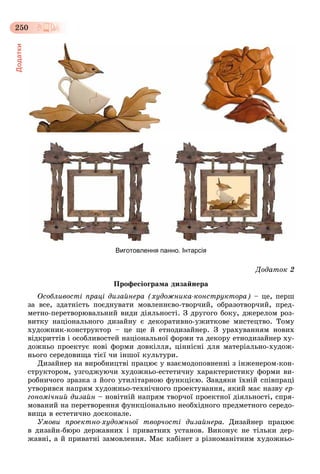 Додатки
250
Виготовлення панно. Інтарсія
Äîäàòîê 2
Ïðîôåñіîãðàìà äèçàéíåðà
Îñîáëèâîñòі ïðàöі äèçàéíåðà (õóäîæíèêà-êîíñòðóêòîðà) – öå, ïåðø
çà âñå, çäàòíіñòü ïîєäíóâàòè ìîâëåííєâî-òâîð÷èé, îáðàçîòâîð÷èé, ïðåä-
ìåòíî-ïåðåòâîðþâàëüíèé âèäè äіÿëüíîñòі. Ç äðóãîãî áîêó, äæåðåëîì ðîç-
âèòêó íàöіîíàëüíîãî äèçàéíó є äåêîðàòèâíî-óæèòêîâå ìèñòåöòâî. Òîìó
õóäîæíèê-êîíñòðóêòîð – öå ùå é åòíîäèçàéíåð. Ç óðàõóâàííÿì íîâèõ
âіäêðèòòіâ і îñîáëèâîñòåé íàöіîíàëüíîї ôîðìè òà äåêîðó åòíîäèçàéíåð õó-
äîæíüî ïðîåêòóє íîâі ôîðìè äîâêіëëÿ, öіííіñíі äëÿ ìàòåðіàëüíî-õóäîæ-
íüîãî ñåðåäîâèùà òієї ÷è іíøîї êóëüòóðè.
Äèçàéíåð íà âèðîáíèöòâі ïðàöþє ó âçàєìîäîïîâíåííі ç іíæåíåðîì-êîí-
ñòðóêòîðîì, óçãîäæóþ÷è õóäîæíüî-åñòåòè÷íó õàðàêòåðèñòèêó ôîðìè âè-
ðîáíè÷îãî çðàçêà ç éîãî óòèëіòàðíîþ ôóíêöієþ. Çàâäÿêè їõíіé ñïіâïðàöі
óòâîðèâñÿ íàïðÿì õóäîæíüî-òåõíі÷íîãî ïðîåêòóâàííÿ, ÿêèé ìàє íàçâó åð-
ãîíîìі÷íèé äèçàéí – íîâіòíіé íàïðÿì òâîð÷îї ïðîåêòíîї äіÿëüíîñòі, ñïðÿ-
ìîâàíèé íà ïåðåòâîðåííÿ ôóíêöіîíàëüíî íåîáõіäíîãî ïðåäìåòíîãî ñåðåäî-
âèùà â åñòåòè÷íî äîñêîíàëå.
Óìîâè ïðîåêòíî-õóäîæíüîї òâîð÷îñòі äèçàéíåðà. Äèçàéíåð ïðàöþє
â äèçàéí-áþðî äåðæàâíèõ і ïðèâàòíèõ óñòàíîâ. Âèêîíóє íå òіëüêè äåð-
æàâíі, à é ïðèâàòíі çàìîâëåííÿ. Ìàє êàáіíåò ç ðіçíîìàíіòíèì õóäîæíüî-
 
