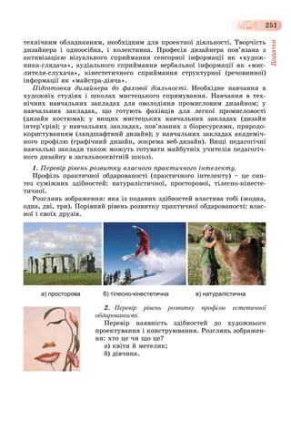 Додатки
251
òåõíі÷íèì îáëàäíàííÿì, íåîáõіäíèì äëÿ ïðîåêòíîї äіÿëüíîñòі. Òâîð÷іñòü
äèçàéíåðà і îäíîîñіáíà, і êîëåêòèâíà. Ïðîôåñіÿ äèçàéíåðà ïîâ’ÿçàíà ç
àêòèâіçàöієþ âіçóàëüíîãî ñïðèéìàííÿ ñåíñîðíîї іíôîðìàöії ÿê «õóäîæ-
íèêà-ãëÿäà÷à», àóäіàëüíîãî ñïðèéìàííÿ âåðáàëüíîї іíôîðìàöії ÿê «ìèñ-
ëèòåëÿ-ñëóõà÷à», êіíåñòåòè÷íîãî ñïðèéìàííÿ ñòðóêòóðíîї (ðå÷îâèííîї)
іíôîðìàöії ÿê «ìàéñòðà-äіÿ÷à».
Ïіäãîòîâêà äèçàéíåðà äî ôàõîâîї äіÿëüíîñòі. Íåîáõіäíå íàâ÷àííÿ â
õóäîæíіõ ñòóäіÿõ і øêîëàõ ìèñòåöüêîãî ñïðÿìóâàííÿ. Íàâ÷àííÿ â òåõ-
íі÷íèõ íàâ÷àëüíèõ çàêëàäàõ äëÿ îâîëîäіííÿ ïðîìèñëîâèì äèçàéíîì; ó
íàâ÷àëüíèõ çàêëàäàõ, ùî ãîòóþòü ôàõіâöіâ äëÿ ëåãêîї ïðîìèñëîâîñòі
(äèçàéí êîñòþìà); ó âèùèõ ìèñòåöüêèõ íàâ÷àëüíèõ çàêëàäàõ (äèçàéí
іíòåð’єðіâ); ó íàâ÷àëüíèõ çàêëàäàõ, ïîâ’ÿçàíèõ ç áіîðåñóðñàìè, ïðèðîäî-
êîðèñòóâàííÿì (ëàíäøàôòíèé äèçàéí); ó íàâ÷àëüíèõ çàêëàäàõ àêàäåìі÷-
íîãî ïðîôіëþ (ãðàôі÷íèé äèçàéí, çîêðåìà âåá-äèçàéí). Âèùі ïåäàãîãі÷íі
íàâ÷àëüíі çàêëàäè òàêîæ ìîæóòü ãîòóâàòè ìàéáóòíіõ ó÷èòåëіâ ïåäàãîãі÷-
íîãî äèçàéíó â çàãàëüíîîñâіòíіé øêîëі.
1. Ïåðåâіð ðіâåíü ðîçâèòêó âëàñíîãî ïðàêòè÷íîãî іíòåëåêòó.
Ïðîôіëü ïðàêòè÷íîї îáäàðîâàíîñòі (ïðàêòè÷íîãî іíòåëåêòó) – öå ñèí-
òåç ñóìіæíèõ çäіáíîñòåé: íàòóðàëіñòè÷íîї, ïðîñòîðîâîї, òіëåñíî-êіíåñòå-
òè÷íîї.
Ðîçãëÿíü çîáðàæåííÿ: ÿêà іç ïîäàíèõ çäіáíîñòåé âëàñòèâà òîáі (æîäíà,
îäíà, äâі, òðè). Ïîðіâíÿé ðіâåíü ðîçâèòêó ïðàêòè÷íîї îáäàðîâàíîñòі: âëàñ-
íîї і ñâîїõ äðóçіâ.
а) просторова б) тілесно-кінестетична в) натуралістична
2. Перевір рівень розвитку профілю естетичної
обдарованості.
Ïåðåâіð íàÿâíіñòü çäіáíîñòåé äî õóäîæíüîãî
ïðîåêòóâàííÿ і êîíñòðóþâàííÿ. Ðîçãëÿíü çîáðàæåí-
íÿ: õòî öå ÷è ùî öå?
à) êâіòè é ìåòåëèê;
á) äіâ÷èíà.
 