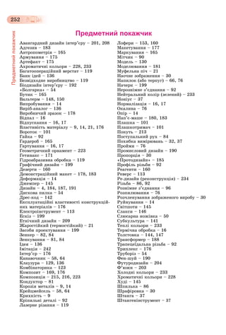 252
Предметнийпокажчик
Предметний покажчик
Àâàíãàðäíèé äèçàéí іíòåð’єðó – 201, 208
Àäãåçèâ – 183
Àíòðîïîìåòðіÿ – 165
Àðìóâàííÿ – 175
Àðòåôàêò – 175
Àõðîìàòè÷íі êîëüîðè – 228, 233
Áàãàòîîïåðàöіéíèé âåðñòàò – 119
Áàíê іäåé – 136
Áåçâіäõîäíå âèðîáíèöòâî – 119
Áіîäèçàéí іíòåð’єðó – 192
«Áîëãàðêà» – 54
Áóòèê – 165
Âàëüòåðì – 148, 150
Âèïðîáóâàííÿ – 14
Âèðіá-àíàëîã – 136
Âèðîáíè÷èé çðàçîê – 178
Âіäïàë – 16
Âіäïóñêàííÿ – 16, 17
Âëàñòèâіñòü ìàòåðіàëó – 9, 14, 21, 176
Âîðîòîê – 101
Ãàéêà – 92
Ãàðäåðîá – 165
Ãàðòóâàííÿ – 16, 17
Ãåîìåòðè÷íèé îðíàìåíò – 223
Ãåòèíàêñ – 171
Ãіäðîàáðàçèâíà îáðîáêà – 119
Ãðàôі÷íèé äèçàéí – 199
Äåçåðòè – 160
Äåìîíñòðàöіéíèé ìàêåò – 178, 183
Äåôîðìàöіÿ – 14
Äæåìïåð – 145
Äèçàéí – 4, 184, 187, 191
Äèñêîâà ïèëêà – 54
Äðåñ-êîä – 142
Åêñïëóàòàöіéíі âëàñòèâîñòі êîíñòðóêöіé-
íèõ ìàòåðіàëіâ – 176
Åëåêòðîіíñòðóìåíò – 113
Åñêіç – 199
Åòíі÷íèé äèçàéí – 209
Æàðîñòіéêèé (òåðìîñòіéêèé) – 21
Çàñîáè ïðîåêòóâàííÿ – 199
Çåíêåð – 82, 84
Çåíêóâàííÿ – 81, 84
Іäåÿ – 136
Іìіòàöіÿ – 242
Іíòåð’єð – 176
Êàíàâî÷íèê – 58, 64
Êëàóçóðà – 129, 136
Êîìáіíàòîðèêà – 123
Êîìïîçèò – 169, 176
Êîìïîçèöіÿ – 215, 216, 223
Êîíäóêòîð – 81
Êîðîçіÿ ìåòàëіâ – 9, 14
Êðåéöìåéñåëü – 58, 64
Êðèõêіñòü – 9
Êðіïèëüíі äåòàëі – 92
Ëàçåðíå ðіçàííÿ – 119
Ëîôåðè – 153, 160
Ìàêåòóâàííÿ – 177
Ìàðêóâàííÿ – 165
Ìіò÷èê – 90
Ìîäåëü – 130
Ìîäåëþâàííÿ – 181
Ìóôåëüíà ïі÷ – 21
Íàî÷íå çîáðàæåííÿ – 30
Íàïèëîê (àáî òåðïóã) – 66, 76
Íà÷åðê – 199
Íåðîçíіìíå ç’єäíàííÿ – 92
Íåéòðàëüíèé êîëіð (çåëåíèé) – 233
Íîíіóñ – 37
Íîðìàëіçàöіÿ – 16, 17
Îêàëèíà – 76
Îïіð – 14
Ïàï’є-ìàøå – 180, 183
Ïëàøêà – 101
Ïëàøêîòðèìà÷ – 101
Ïîêóòü – 213
Ïîñòóïàëüíèé ðóõ – 84
Ïîõèáêà âèìіðþâàíü – 32, 37
Ïðîéìè – 76
Ïðîìèñëîâèé äèçàéí – 190
Ïðîïîðöіÿ – 30
«Ïðîòîäèçàéí» – 185
Ïðîôіëü ðіçüáè – 92
Ðåàãåíòè – 160
Ðåâåðñ – 113
Ðå-äèçàéí (ðåêîíñòðóêöіÿ) – 234
Ðіçüáà – 86, 92
Ðîçíіìíå ç’єäíàííÿ – 96
Ðîçïèëþâàííÿ – 76
Ðîç÷ëåíóâàííÿ çîáðàæåíîãî âèðîáó – 30
Ðóéíóâàííÿ – 14
Ñâіòøîòè – 145
Ñëàêñè – 146
Ñëþñàðíà íîæіâêà – 50
Ñóáêóëüòóðà – 141
Òåïëі êîëüîðè – 233
Òåðìі÷íà îáðîáêà – 16
Òîëñòîâêà – 144, 147
Òðàíñôîðìåð – 188
Òðàïåöåїäàëüíà ðіçüáà – 92
Òðèïëåêñ – 176
Òðóáîðіç – 54
Ôåí-øóé – 190
Ôóòóðîäèçàéí – 204
Ô’þæí – 203
Õîëîäíі êîëüîðè – 233
Õðîìàòè÷íі êîëüîðè – 228
Õóäі – 145
Øïèëüêà – 86
Øðàôіðîâêà – 30
Øòàíãà – 37
Øòàíãåíіíñòðóìåíò – 37
 