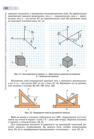 Технологіявиготовленнявиробівізсортовогопрокатуталистовогометалу
26
ïðîåêöії ïî÷èíàþòü ç ïðîâåäåííÿ àêñîíîìåòðè÷íèõ îñåé. Îñі ôðîíòàëüíîї
äèìåòðè÷íîї ïðîåêöії ðîçìіùóþòü: âіñü õ – ãîðèçîíòàëüíî, âіñü z – âåðòè-
êàëüíî, âіñü ó – ïіä êóòîì 45 äî ãîðèçîíòàëüíîї ëіíії àáî ïðîâіâøè ëіíіþ
ïî äіàãîíàëі êëіòèíêè (ìàë. 21, à).
а б
Мал. 21. Аксонометричні проекції: а – фронтальна диметрична проекція;
б – ізометрична проекціяб
Ïîëîæåííÿ îñåé іçîìåòðè÷íîї ïðîåêöії: âіñü z ïðîâîäÿòü âåðòèêàëüíî,
à îñі õ і ó – ïіä êóòîì 120 äî îñі z (ìàë. 21, á). Ïðîâîäÿòü îñі çà äîïîìî-
ãîþ êîñèíöÿ ç êóòàìè 30, 60 і 90 (ìàë. 22).
а б
Мал. 22. Проведення осей за допомогою косинця
Ùîá íà ïàïåðі â êëіòèíêó ïîáóäóâàòè êóò 120, âіäðàõîâóþòü ïî 5 êëі-
òèíîê âіä òî÷êè 0 âïðàâî і âëіâî і 3 – óíèç (àáî âãîðó). Ïåðåòèí êëіòèíîê
ç’єäíóþòü ç òî÷êîþ 0 (ìàë. 22, á).
Äëÿ ïіäâèùåííÿ íàî÷íîñòі é âèðàçíîñòі íà âèêîíàíèé òåõíі÷íèé ðè-
ñóíîê íàíîñÿòü øòðèõóâàííÿ. Öå ìîæóòü áóòè ëіíіéíå øòðèõóâàííÿ
(ìàë. 23, à) òà øðàôіðóâàííÿ (øòðèõóâàííÿ «êëіòèíêîþ» – ìàë. 23, á).
 