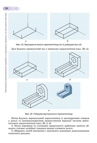 Технологіявиготовленнявиробівізсортовогопрокатуталистовогометалу
28
а б
Мал. 25. Відкладання висоти паралелепіпеда (а) та добудова його (б)
Äàëі áóäóþòü ïðÿìîêóòíèé ïàç ó íèæíüîìó ïàðàëåëåïіïåäі (ìàë. 26, à).
а б
в
Мал. 26. Побудова вертикального паралелепіпеда
Ïîòіì áóäóþòü âåðòèêàëüíèé ïàðàëåëåïіïåä іç öèëіíäðè÷íèì îòâîðîì
ó äåòàëі òà íàïіâöèëіíäðè÷íèì çàîêðóãëåííÿì âåðõíüîї ÷àñòèíè âåðòè-
êàëüíîãî ïàðàëåëåïіïåäà (ìàë. 26, á, â).
4. Ïіñëÿ ïåðåâіðêè òà óòî÷íåííÿ ïðàâèëüíîñòі çðîáëåíèõ íàìіòîê îá-
âîäÿòü ëіíіÿìè ïîòðіáíîї òîâùèíè âèäèìі åëåìåíòè äåòàëі.
5. Îáèðàþòü ñïîñіá âіäòіíåííÿ і âèêîíóþòü âіäïîâіäíå äîìàëüîâóâàííÿ
òåõíі÷íîãî ðèñóíêà.
 
