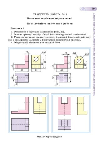 Технологіявиготовленнявиробівізсортовогопрокатуталистовогометалу
29
ÏÐÀÊÒÈ×ÍÀ ÐÎÁÎÒÀ № 3
Âèêîíàííÿ òåõíі÷íîãî ðèñóíêà äåòàëі
Ïîñëіäîâíіñòü âèêîíàííÿ ðîáîòè
Çàâäàííÿ 1
1. Îçíàéîìñÿ ç êàðòêàìè-çàâäàííÿìè (ìàë. 27).
2. Îãëÿíü ïðîåêöії âèðîáó, ç’ÿñóé éîãî êîíñòðóêòèâíі îñîáëèâîñòі.
3. Óÿâè, ÿê âèãëÿäàє ïðåäìåò (äåòàëü), і âèêîíàé éîãî òåõíі÷íèé ðèñó-
íîê â îêîìіðíîìó ìàñøòàáі ó ôðîíòàëüíî äèìåòðè÷íіé ïðîåêöії.
4. Îáåðè ñïîñіá âіäòіíåííÿ òà âèêîíàé éîãî.
Мал. 27. Картки-завдання
 