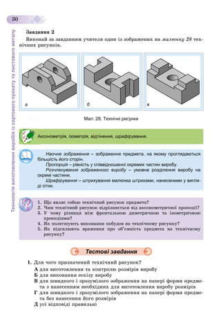 Технологіявиготовленнявиробівізсортовогопрокатуталистовогометалу
30
Çàâäàííÿ 2
Âèêîíàé çà çàâäàííÿì ó÷èòåëÿ îäèí іç çîáðàæåíèõ íà ìàëþíêó 28 òåõ-
íі÷íèõ ðèñóíêіâ.
а б в
Мал. 28. Технічні рисунки
Тестові завдання
1. Äëÿ ÷îãî ïðèçíà÷åíèé òåõíі÷íèé ðèñóíîê?
À äëÿ âèãîòîâëåííÿ òà êîíòðîëþ ðîçìіðіâ âèðîáó
Á äëÿ âèêîíàííÿ åñêіçó âèðîáó
Â äëÿ øâèäêîãî і çðîçóìіëîãî çîáðàæåííÿ íà ïàïåðі ôîðìè ïðåäìå-
òà ç íàíåñåííÿì íåîáõіäíèõ äëÿ âèãîòîâëåííÿ âèðîáó ðîçìіðіâ
Ã äëÿ øâèäêîãî і çðîçóìіëîãî çîáðàæåííÿ íà ïàïåðі ôîðìè ïðåäìå-
òà áåç íàíåñåííÿ éîãî ðîçìіðіâ
Ä óñі âіäïîâіäі ïðàâèëüíі
Аксонометрія, ізометрія, відтінення, шрафірування.
Наочне зображення – зображення предмета, на якому проглядаються
більшість його сторін.
Пропорція – рівність у співвідношенні окремих частин виробу.я
Розчленування зображеного виробу – умовне розділення виробу нау
окремі частини.
Шрафірування – штрихування малюнка штрихами, нанесеними у вигля-я
ді сітки.
1. Ùî ÿâëÿє ñîáîþ òåõíі÷íèé ðèñóíîê ïðåäìåòà?
2. ×èì òåõíі÷íèé ðèñóíîê âіäðіçíÿєòüñÿ âіä àêñîíîìåòðè÷íîї ïðîåêöії?
3. Ó ÷îìó ðіçíèöÿ ìіæ ôðîíòàëüíîþ äèìåòðè÷íîþ òà іçîìåòðè÷íîþ
ïðîåêöіÿìè?
4. ßê ïîëåãøóþòü âèêîíàííÿ ïîáóäîâ íà òåõíі÷íîìó ðèñóíêó?
5. ßê ïіäñèëþþòü âðàæåííÿ ïðî îá’єìíіñòü ïðåäìåòà íà òåõíі÷íîìó
ðèñóíêó?
 