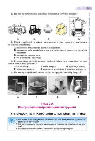 Технологіявиготовленнявиробівізсортовогопрокатуталистовогометалу
31
2. Íà ÿêîìó çîáðàæåííі ïîêàçàíî òåõíі÷íèé ðèñóíîê âèðîáó?
À Á Â Ã Ä
3. ßêèé ãðàôі÷íèé ïðèéîì çàñòîñîâóþòü äëÿ êðàùîãî âèÿâëåííÿ
îá’єìíîñòі ïðåäìåòà?
À íàíåñåííÿ ãàáàðèòíèõ ðîçìіðіâ ïðåäìåòà
Á íàíåñåííÿ âñіõ íåîáõіäíèõ äëÿ âèãîòîâëåííÿ і êîíòðîëþ ðîçìіðіâ
ïðåäìåòà
Â íàíåñåííÿ øòðèõîâêè
Ã óñі ïåðåëі÷åíі îïåðàöії
4. Ç ÿêîãî áîêó ïåðåäáà÷àєòüñÿ ïàäіííÿ ñâіòëà ïðè âèêîíàííі øòðè-
õîâêè òåõíі÷íîãî ðèñóíêà?
À çëіâà çáîêó Á çëіâà çâåðõó Â ïðàâîðó÷ çáîêó
Ã ïðàâîðó÷ çâåðõó Ä çàëåæèòü âіä ôîðìè і ðîçìіðіâ ïðåäìåòà
5. Íà ÿêîìó çîáðàæåííі ñâіòëî ïàäàє íà ïðåäìåò ñïåðåäó çâåðõó?
À Á Â Ã
Тема 2.2.
Контрольно-вимірювальний інструмент
§ 4. БУДОВА ТА ПРИЗНАЧЕННЯ ШТАНГЕНЦИРКУЛЯ ШЦ-І
1. Які відомі тобі інструменти застосовують для вимірювання розмірів та
розмічання заготовок?
2. Від чого залежить точність вимірювання розмірів та розмічання загото-
вок?
3. Який технологічний прийом називають контролем розмірів?
 