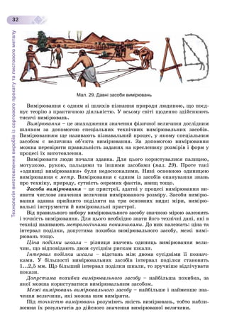 Технологіявиготовленнявиробівізсортовогопрокатуталистовогометалу
32
Мал. 29. Давні засоби вимірювань
Âèìіðþâàííÿ є îäíèì çі øëÿõіâ ïіçíàííÿ ïðèðîäè ëþäèíîþ, ùî ïîєä-
íóє òåîðіþ ç ïðàêòè÷íîþ äіÿëüíіñòþ. Ó âñüîìó ñâіòі ùîäåííî çäіéñíþþòü
òèñÿ÷і âèìіðþâàíü.
Âèìіðþâàííÿ – öå çíàõîäæåííÿ çíà÷åííÿ ôіçè÷íîї âåëè÷èíè äîñëіäíèìÿ
øëÿõîì çà äîïîìîãîþ ñïåöіàëüíèõ òåõíі÷íèõ âèìіðþâàëüíèõ çàñîáіâ.
Âèìіðþâàííÿì ùå íàçèâàþòü ïіçíàâàëüíèé ïðîöåñ, ó ÿêîìó ñïåöіàëüíèì
çàñîáîì є âåëè÷èíà îá’єêòà âèìіðþâàííÿ. Çà äîïîìîãîþ âèìіðþâàííÿ
ìîæíà ïåðåâіðèòè ïðàâèëüíіñòü çàäàíèõ íà êðåñëåíèêó ðîçìіðіâ і ôîðì ó
ïðîöåñі їõ âèãîòîâëåííÿ.
Âèìіðþâàòè ëþäè ïî÷àëè çäàâíà. Äëÿ öüîãî êîðèñòóâàëèñÿ ïàëèöåþ,
ìîòóçêîþ, ðóêîþ, ïàëüöÿìè òà іíøèìè çàñîáàìè (ìàë. 29). Ïðîòå òàêі
«îäèíèöі âèìіðþâàííÿ» áóëè íåäîñêîíàëèìè. Íèíі îñíîâíîþ îäèíèöåþ
âèìіðþâàííÿ є ìåòð. Âèìіðþâàííÿ є îäíèì іç çàñîáіâ îïàíóâàííÿ çíàíü
ïðî òåõíіêó, ïðèðîäó, ñóòíіñòü îêðåìèõ ôàêòіâ, ÿâèù òîùî.
Çàñîáè âèìіðþâàííÿ – öå ïðèñòðîї, çäàòíі ó ïðîöåñі âèìіðþâàííÿ âè-
ÿâèòè ÷èñëîâå çíà÷åííÿ âåëè÷èíè âèìіðþâàíîãî ðîçìіðó. Çàñîáè âèìіðþ-
âàííÿ çäàâíà ïðèéíÿòî ïîäіëÿòè íà òðè îñíîâíèõ âèäè: ìіðè, âèìіðþ-
âàëüíі іíñòðóìåíòè é âèìіðþâàëüíі ïðèñòðîї.
Âіä ïðàâèëüíîãî âèáîðó âèìіðþâàëüíîãî çàñîáó çíà÷íîþ ìіðîþ çàëåæèòü
і òî÷íіñòü âèìіðþâàííÿ. Äëÿ öüîãî íåîáõіäíî çíàòè éîãî òåõíі÷íі äàíі, ÿêі â
òåõíіöі íàçèâàþòü ìåòðîëîãі÷íèìè ïîêàçíèêàìè. Äî íèõ íàëåæàòü: öіíà òà
іíòåðâàë ïîäіëêè, äîïóñòèìà ïîõèáêà âèìіðþâàëüíîãî çàñîáó, ìåæі âèìі-
ðþâàíü òîùî.
Öіíà ïîäіëêè øêàëè – ðіçíèöÿ çíà÷åíü îäèíèöü âèìіðþâàííÿ âåëè-
÷èí, ùî âіäïîâіäàþòü äâîì ñóñіäíіì ðèñêàì øêàëè.
Іíòåðâàë ïîäіëêè øêàëè – âіäñòàíü ìіæ äâîìà ñóñіäíіìè її ïîçíà÷-
êàìè. Ó áіëüøîñòі âèìіðþâàëüíèõ çàñîáіâ іíòåðâàë ïîäіëêè ñòàíîâèòü
1...2,5 ìì. Ùî áіëüøèé іíòåðâàë ïîäіëêè øêàëè, òî çðó÷íіøå âіäëі÷óâàòè
ïîêàçè.
Äîïóñòèìà ïîõèáêà âèìіðþâàëüíîãî çàñîáó – íàéáіëüøà ïîõèáêà, çà
ÿêîї ìîæíà êîðèñòóâàòèñÿ âèìіðþâàëüíèì çàñîáîì.
Ìåæі âèìіðþâàíü âèìіðþâàëüíîãî çàñîáó – íàéáіëüøå і íàéìåíøå çíà-
÷åííÿ âåëè÷èíè, ÿêі ìîæíà íèì âèìіðÿòè.
Ïіä òî÷íіñòþ âèìіðþâàíü ðîçóìіþòü ÿêіñòü âèìіðþâàíü, òîáòî íàáëè-
æåííÿ їõ ðåçóëüòàòіâ äî äіéñíîãî çíà÷åííÿ âèìіðþâàíîї âåëè÷èíè.
 