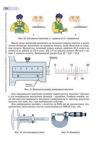 Технологіявиготовленнявиробівізсортовогопрокатуталистовогометалу
34
ба
Мал. 32. Зчитування показників: а – правильне; б – неправильнеб
Âіäëіê öіëèõ ìіëіìåòðіâ âèêîíóþòü äî íóëüîâîãî øòðèõà íîíіóñà, à äåñÿòі
÷àñòêè ìіëіìåòðà âèçíà÷àþòü çà øòðèõîì íîíіóñà, ÿêèé çáіãàєòüñÿ çі øòðè-
õîì øòàíãè. Íàïðèêëàä, íóëüîâèé øòðèõ íîíіóñà ïðîéøîâ 12-é øòðèõ íà
øòàíçі é íå äіéøîâ äî 13-ãî (ìàë. 33), à 6-òà ïîäіëêà íîíіóñà çáіãëàñÿ ç îä-
íèì çі øòðèõіâ øòàíãè. Âèìіðþâàíèé ðîçìіð áóäå 12 + 0,6 = 12,6.
Штанга
Ноніус
Мал. 33. Визначення розміру вимірюваної величини
Äëÿ âèìіðþâàííÿ çîâíіøíіõ ðîçìіðіâ êîðèñòóþòüñÿ íèæíіìè ãóáêàìè,
à äëÿ âèìіðþâàííÿ âíóòðіøíіõ ðîçìіðіâ – âåðõíіìè. Ãëèáèíó îòâîðіâ, ïà-
çіâ àáî âèñòóïіâ âèìіðþþòü âèñóâíèì ãëèáèíîìіðîì 5, ïðè÷îìó ðåçóëüòàò
÷èòàþòü òàê ñàìî, ÿê і ïðè âèìіðþâàííі ãóáêàìè.
Äëÿ âèìіðþâàííÿ ðîçìіðіâ ç òî÷íіñòþ äî 0,05 ìì íà ïðîìèñëîâèõ ïіä-
ïðèєìñòâàõ çàñòîñîâóþòü òàêîæ øòàíãåíöèðêóëü ØÖ-ІІ (ìàë. 34).
Мал. 34. Штангенциркуль ШЦ-ІІ Мал. 35. Мікрометр
 