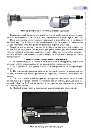 Технологіявиготовленнявиробівізсортовогопрокатуталистовогометалу
35
Мал. 36. Вимірювальні засоби із цифровою індикацією
Âèìіðþâàëüíèé іíñòðóìåíò, ÿêèé äàє çìîãó çäіéñíþâàòè êîíòðîëü ðîç-
ìіðіâ ç òî÷íіñòþ âіä 0,001 äî 0,01 ìì, íàçèâàєòüñÿ ìіêðîìåòðîì (ìàë. 35).
Êðіì íîíіóñíèõ, іñíóþòü øòàíãåíöèðêóëі ç öèôåðáëàòîì і ç öèôðîâîþ
іíäèêàöієþ. Âîíè çâîäÿòü ÷àñ âèìіðþâàííÿ äî ìіíіìóìó é äîçâîëÿþòü
ëåãêî îòðèìàòè ïîòðіáíі ðîçìіðè äåòàëåé і âèðîáіâ (ìàë. 36).
Òî÷íіñòü âèìіðþâàííÿ – çàïîðóêà óñïіõó ïðè âèãîòîâëåííі äðіáíèõ äå-
òàëåé àáî їõ ñêëàäîâèõ. Ñàìå òîìó äëÿ ðîáіò íåîáõіäíî âèêîðèñòîâóâàòè
òіëüêè ÿêіñíèé âèìіðþâàëüíèé іíñòðóìåíò. Äëÿ öüîãî ïîòðіáíî äîòðèìó-
âàòèñÿ âіäïîâіäíèõ ïðàâèë êîðèñòóâàííÿ òà çáåðіãàííÿ âèìіðþâàëüíîãî
іíñòðóìåíòó.
Ïðàâèëà êîðèñòóâàííÿ øòàíãåíöèðêóëåì
1. Øòàíãåíöèðêóëü – òî÷íèé âèìіðþâàëüíèé іíñòðóìåíò, òîìó ñëіä
îáåðіãàòè éîãî âіä çàáðóäíåííÿ òà ìåõàíі÷íîãî ïîøêîäæåííÿ.
2. Âèêîðèñòîâóé іíñòðóìåíò òіëüêè äëÿ âèìіðþâàííÿ òà êîíòðîëþ ðîç-
ìіðіâ.
3. Íå ïðèêëàäàé çíà÷íèõ çóñèëü äî ðóõîìîї øêàëè òà çàòèñêíèõ äå-
òàëåé, îñêіëüêè öå ìîæå ïðèçâåñòè äî ïåðåêîñó øêàëè òà íåòî÷íîñòі ïî-
êàçіâ.
4. Ïіñëÿ çàêіí÷åííÿ ðîáîòè ïðîòðè іíñòðóìåíò òàìïîíîì, çìàñòè àíòè-
êîðîçіéíèì ðîç÷èíîì, ïîñëàá çàòèñêíèé ãâèíò ðàìêè, ðîçâåäè âèìіðþ-
âàëüíі ãóáêè íà 2...3 ìì òà ðîçìіñòè іíñòðóìåíò äëÿ çáåðіãàííÿ ó ñïåöі-
àëüíèé ôóòëÿð (ìàë. 37).
5. Çáåðіãàé іíñòðóìåíò ó ñïåöіàëüíî âіäâåäåíîìó äëÿ öüîãî ìіñöі.
Мал. 37. Футляр для штангенциркуля
 