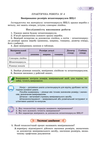 Технологіявиготовленнявиробівізсортовогопрокатуталистовогометалу
37
ÏÐÀÊÒÈ×ÍÀ ÐÎÁÎÒÀ № 4
Âèìіðþâàííÿ ðîçìіðіâ øòàíãåíöèðêóëåì ØÖ-І
Іíñòðóìåíòè òà ìàòåðіàëè: øòàíãåíöèðêóëü ØÖ-І; çðàçêè âèðîáіâ ç
ìåòàëó, ÿêі ìàþòü îòâîðè, óñòóïè; ñëþñàðíà ëіíіéêà.
Ïîñëіäîâíіñòü âèêîíàííÿ ðîáîòè
1. Óâàæíî âèâ÷è áóäîâó øòàíãåíöèðêóëÿ.
2. Ç’ÿñóé ïðèçíà÷åííÿ êîæíîãî çðàçêà âèðîáіâ.
3. Âèìіðÿé ïî÷åðãîâî çà äîïîìîãîþ ëіíіéêè, à ïîòіì – øòàíãåíöèðêó-
ëÿ ðîçìіðè çðàçêà âèðîáó (äîâæèíó, øèðèíó, òîâùèíó, äіàìåòð îòâîðó,
éîãî ãëèáèíó).
4. Äàíі âèìіðþâàíü çàïèøè â òàáëèöþ.
Âèìіðþâàëüíèé
çàñіá
Ðîçìіðè äåòàëі Äіàìåòð
îòâîðó
Ãëèáèíà
îòâîðó
äîâæèíà øèðèíà òîâùèíà
Ñëþñàðíà ëіíіéêà
Øòàíãåíöèðêóëü
Ðіçíèöÿ ïîêàçіâ
5. Çíàéäè ðіçíèöþ ïîêàçіâ, âèìіðÿíèõ ëіíіéêîþ òà øòàíãåíöèðêóëåì.
6. Çàïèøè âèñíîâîê ó ðîáî÷èé çîøèò.
Тестові завдання
1. ßêèé òåõíîëîãі÷íèé ïðîöåñ íàçèâàþòü âèìіðþâàííÿì?
À ïåðåâіðêó âіäïîâіäíîñòі äіéñíîãî çíà÷åííÿ ðîçìіðіâ, âèçíà÷åíèõ
çà äîïîìîãîþ âèìіðþâàëüíîãî çàñîáó, çíà÷åííþ ðîçìіðіâ, âèçíà-
÷åíîìó ãðàôі÷íèì äîêóìåíòîì
Вимірювання, контроль розмірів, вимірювальний засіб, ціна поділки, по-
хибка, точність вимірювання.
Ноніус – допоміжна шкала штангенциркуля для відліку дробових частокс
поділки основної шкали.
Похибка вимірювань – різниця між точним значенням розміру і значен-
ням, визначеним вимірюванням.
Штанга – металевий стрижень вимірювального засобу.
Штангенінструмент – вимірювальний або розмічальний інструмент зі
штанговою шкалою та ноніусом.
1. ßêó òåõíîëîãі÷íó îïåðàöіþ íàçèâàþòü âèìіðþâàííÿì?
2. Âіä ÷îãî çàëåæèòü òî÷íіñòü âèìіðþâàííÿ?
3. ßêі ïàðàìåòðè âèìіðþþòü çà äîïîìîãîþ øòàíãåíöèðêóëÿ ØÖ-І?
 
