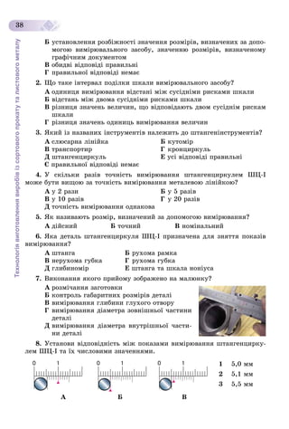 Технологіявиготовленнявиробівізсортовогопрокатуталистовогометалу
38
Á óñòàíîâëåííÿ ðîçáіæíîñòі çíà÷åííÿ ðîçìіðіâ, âèçíà÷åíèõ çà äîïî-
ìîãîþ âèìіðþâàëüíîãî çàñîáó, çíà÷åííþ ðîçìіðіâ, âèçíà÷åíîìó
ãðàôі÷íèì äîêóìåíòîì
Â îáèäâі âіäïîâіäі ïðàâèëüíі
Ã ïðàâèëüíîї âіäïîâіäі íåìàє
2. Ùî òàêå іíòåðâàë ïîäіëêè øêàëè âèìіðþâàëüíîãî çàñîáó?
À îäèíèöÿ âèìіðþâàííÿ âіäñòàíі ìіæ ñóñіäíіìè ðèñêàìè øêàëè
Á âіäñòàíü ìіæ äâîìà ñóñіäíіìè ðèñêàìè øêàëè
Â ðіçíèöÿ çíà÷åíü âåëè÷èí, ùî âіäïîâіäàþòü äâîì ñóñіäíіì ðèñêàì
øêàëè
Ã ðіçíèöÿ çíà÷åíü îäèíèöü âèìіðþâàííÿ âåëè÷èí
3. ßêèé іç íàçâàíèõ іíñòðóìåíòіâ íàëåæèòü äî øòàíãåíіíñòðóìåíòіâ?
À ñëþñàðíà ëіíіéêà Á êóòîìіð
Â òðàíñïîðòèð Ã êðîíöèðêóëü
Ä øòàíãåíöèðêóëü Å óñі âіäïîâіäі ïðàâèëüíі
Є ïðàâèëüíîї âіäïîâіäі íåìàє
4. Ó ñêіëüêè ðàçіâ òî÷íіñòü âèìіðþâàííÿ øòàíãåíöèðêóëåì ØÖ-І
ìîæå áóòè âèùîþ çà òî÷íіñòü âèìіðþâàííÿ ìåòàëåâîþ ëіíіéêîþ?
À ó 2 ðàçè Á ó 5 ðàçіâ
Â ó 10 ðàçіâ Ã ó 20 ðàçіâ
Ä òî÷íіñòü âèìіðþâàííÿ îäíàêîâà
5. ßê íàçèâàþòü ðîçìіð, âèçíà÷åíèé çà äîïîìîãîþ âèìіðþâàííÿ?
À äіéñíèé Á òî÷íèé Â íîìіíàëüíèé
6. ßêà äåòàëü øòàíãåíöèðêóëÿ ØÖ-I ïðèçíà÷åíà äëÿ çíÿòòÿ ïîêàçіâ
âèìіðþâàííÿ?
À øòàíãà Á ðóõîìà ðàìêà
Â íåðóõîìà ãóáêà Ã ðóõîìà ãóáêà
Ä ãëèáèíîìіð Å øòàíãà òà øêàëà íîíіóñà
7. Âèêîíàííÿ ÿêîãî ïðèéîìó çîáðàæåíî íà ìàëþíêó?
À ðîçìі÷àííÿ çàãîòîâêè
Á êîíòðîëü ãàáàðèòíèõ ðîçìіðіâ äåòàëі
Â âèìіðþâàííÿ ãëèáèíè ãëóõîãî îòâîðó
Ã âèìіðþâàííÿ äіàìåòðà çîâíіøíüîї ÷àñòèíè
äåòàëі
Ä âèìіðþâàííÿ äіàìåòðà âíóòðіøíüîї ÷àñòè-
íè äåòàëі
8. Óñòàíîâè âіäïîâіäíіñòü ìіæ ïîêàçàìè âèìіðþâàííÿ øòàíãåíöèðêó-
ëåì ØÖ-I òà їõ ÷èñëîâèìè çíà÷åííÿìè.
1 5,0 ìì
2 5,1 ìì
3 5,5 ìì
À Á Â
 