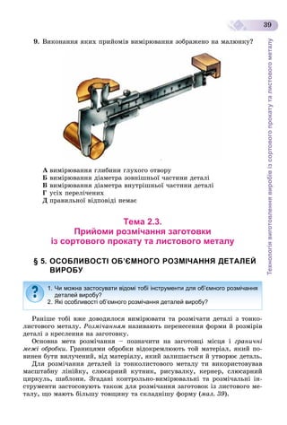 Технологіявиготовленнявиробівізсортовогопрокатуталистовогометалу
39
9. Âèêîíàííÿ ÿêèõ ïðèéîìіâ âèìіðþâàííÿ çîáðàæåíî íà ìàëþíêó?
À âèìіðþâàííÿ ãëèáèíè ãëóõîãî îòâîðó
Á âèìіðþâàííÿ äіàìåòðà çîâíіøíüîї ÷àñòèíè äåòàëі
Â âèìіðþâàííÿ äіàìåòðà âíóòðіøíüîї ÷àñòèíè äåòàëі
Ã óñіõ ïåðåëі÷åíèõ
Ä ïðàâèëüíîї âіäïîâіäі íåìàє
Тема 2.3.
Прийоми розмічання заготовки
із сортового прокату та листового металу
§ 5. ОСОБЛИВОСТІ ОБ’ЄМНОГО РОЗМІЧАННЯ ДЕТАЛЕЙ
ВИРОБУ
Ðàíіøå òîáі âæå äîâîäèëîñÿ âèìіðþâàòè òà ðîçìі÷àòè äåòàëі ç òîíêî-
ëèñòîâîãî ìåòàëó. Ðîçìі÷àííÿì íàçèâàþòü ïåðåíåñåííÿ ôîðìè é ðîçìіðіâ
äåòàëі ç êðåñëåííÿ íà çàãîòîâêó.
Îñíîâíà ìåòà ðîçìі÷àííÿ – ïîçíà÷èòè íà çàãîòîâöі ìіñöÿ і ãðàíè÷íі
ìåæі îáðîáêè. Ãðàíèöÿìè îáðîáêè âіäîêðåìëþþòü òîé ìàòåðіàë, ÿêèé ïî-
âèíåí áóòè âèëó÷åíèé, âіä ìàòåðіàëó, ÿêèé çàëèøàєòüñÿ é óòâîðþє äåòàëü.
Äëÿ ðîçìі÷àííÿ äåòàëåé іç òîíêîëèñòîâîãî ìåòàëó òè âèêîðèñòîâóâàâ
ìàñøòàáíó ëіíіéêó, ñëþñàðíèé êóòíèê, ðèñóâàëêó, êåðíåð, ñëþñàðíèé
öèðêóëü, øàáëîíè. Çãàäàíі êîíòðîëüíî-âèìіðþâàëüíі òà ðîçìі÷àëüíі іí-
ñòðóìåíòè çàñòîñîâóþòü òàêîæ äëÿ ðîçìі÷àííÿ çàãîòîâîê іç ëèñòîâîãî ìå-
òàëó, ùî ìàþòü áіëüøó òîâùèíó òà ñêëàäíіøó ôîðìó (ìàë. 39).
1. Чи можна застосувати відомі тобі інструменти для об’ємного розмічання
деталей виробу?
2. Які особливості об’ємного розмічання деталей виробу?
 