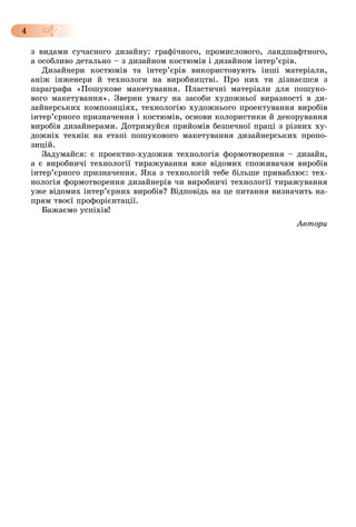 4
ç âèäàìè ñó÷àñíîãî äèçàéíó: ãðàôі÷íîãî, ïðîìèñëîâîãî, ëàíäøàôòíîãî,
à îñîáëèâî äåòàëüíî – ç äèçàéíîì êîñòþìіâ і äèçàéíîì іíòåð’єðіâ.
Äèçàéíåðè êîñòþìіâ òà іíòåð’єðіâ âèêîðèñòîâóþòü іíøі ìàòåðіàëè,
àíіæ іíæåíåðè é òåõíîëîãè íà âèðîáíèöòâі. Ïðî íèõ òè äіçíàєøñÿ ç
ïàðàãðàôà «Ïîøóêîâå ìàêåòóâàííÿ. Ïëàñòè÷íі ìàòåðіàëè äëÿ ïîøóêî-
âîãî ìàêåòóâàííÿ». Çâåðíè óâàãó íà çàñîáè õóäîæíüîї âèðàçíîñòі â äè-
çàéíåðñüêèõ êîìïîçèöіÿõ, òåõíîëîãіþ õóäîæíüîãî ïðîåêòóâàííÿ âèðîáіâ
іíòåð’єðíîãî ïðèçíà÷åííÿ і êîñòþìіâ, îñíîâè êîëîðèñòèêè é äåêîðóâàííÿ
âèðîáіâ äèçàéíåðàìè. Äîòðèìóéñÿ ïðèéîìіâ áåçïå÷íîї ïðàöі ç ðіçíèõ õó-
äîæíіõ òåõíіê íà åòàïі ïîøóêîâîãî ìàêåòóâàííÿ äèçàéíåðñüêèõ ïðîïî-
çèöіé.
Çàäóìàéñÿ: є ïðîåêòíî-õóäîæíÿ òåõíîëîãіÿ ôîðìîòâîðåííÿ – äèçàéí,
à є âèðîáíè÷і òåõíîëîãії òèðàæóâàííÿ âæå âіäîìèõ ñïîæèâà÷àì âèðîáіâ
іíòåð’єðíîãî ïðèçíà÷åííÿ. ßêà ç òåõíîëîãіé òåáå áіëüøå ïðèâàáëþє: òåõ-
íîëîãіÿ ôîðìîòâîðåííÿ äèçàéíåðіâ ÷è âèðîáíè÷і òåõíîëîãії òèðàæóâàííÿ
óæå âіäîìèõ іíòåð’єðíèõ âèðîáіâ? Âіäïîâіäü íà öå ïèòàííÿ âèçíà÷èòü íà-
ïðÿì òâîєї ïðîôîðієíòàöії.
Áàæàєìî óñïіõіâ!
Àâòîðè
 