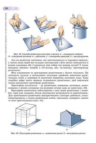 Технологіявиготовленнявиробівізсортовогопрокатуталистовогометалу
40
б да
в г
Мал. 39. Способи розмічання заготовок з металу: а – слюсарною лінійкою;
б – слюсарним кутником;б в – шаблоном; г – слюсарним циркулем; д – центрошукачем
Àëå ÿê ðîçìіòèòè çàãîòîâêè, ÿêі âèãîòîâëÿþòüñÿ іç ñîðòîâîãî ïðîêàòó,
à òàêîæ ÿêùî âèðіá ìàє ñêëàäíó êîíñòðóêöіþ і éîãî äåòàëі çíàõîäÿòüñÿ â
ðіçíèõ ïëîùèíàõ àáî ç’єäíóþòüñÿ ìіæ ñîáîþ ïіä ïåâíèì êóòîì? Ó òàêèõ
âèïàäêàõ âèíèêàє ïîòðåáà â îá’єìíîìó, àáî, ïî-іíøîìó, ïðîñòîðîâîìó
ðîçìі÷àííі.
Ìіæ ïëîùèííèì òà ïðîñòîðîâèì ðîçìі÷àííÿì є áàãàòî ñïіëüíîãî. Öÿ
ñïіëüíіñòü ïîëÿãàє â çàñòîñóâàííі çàãàëüíèõ ïðèéîìіâ íàíåñåííÿ ðîçìі-
÷àëüíèõ ëіíіé, ó ïåðåâіðöі é ïіäãîòîâöі ïîâåðõîíü çàãîòîâîê òîùî. Òîìó
ïîòðіáíî äîáðå çíàòè ïðàâèëà ïëîùèííîãî ðîçìі÷àííÿ, ùîá íàâ÷èòèñÿ
ÿêіñíî âèêîíóâàòè ïðîñòîðîâå ðîçìі÷àííÿ.
Ïðîñòîðîâå ðîçìі÷àííÿ – öå ðîçìі÷àííÿ ïîâåðõîíü çàãîòîâêè, ðîçòà-
øîâàíèõ ó ðіçíèõ ïëîùèíàõ ïіä ðіçíèìè êóòàìè îäíà äî îäíîї (ìàë. 40).
Ïðîñòîðîâå ðîçìі÷àííÿ íàéñêëàäíіøå ç óñіõ âèäіâ ðîçìі÷àííÿ і ïîòðå-
áóє, êðіì óæå çãàäàíèõ, áіëüø äîñêîíàëèõ іíñòðóìåíòіâ òà ïðèñòîñóâàíü.
Äëÿ ïðîñòîðîâîãî ðîçìі÷àííÿ âèêîðèñòîâóþòü ñëþñàðíі ðåéñìóñè, øòàí-
ãåíіíñòðóìåíòè, à òàêîæ ðîçìі÷àëüíі ïëèòè, ïіäêëàäêè, äîìêðàòè, ÿùèêè
òà іíøі ïðèñòîñóâàííÿ (ìàë. 41).
а б
Мал. 40. Просторове розмічання: а – розмічання деталі; б – виготовлена детальб
 