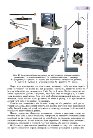 Технологіявиготовленнявиробівізсортовогопрокатуталистовогометалу
41
1
2
3
4
5
6
7
8
9
100
11
Мал. 41. Інструменти і пристосування, що застосовують для просторового
розмічання: 1 – розмічальна плита; 2 – розмічальний ящик;2 3 – кернер;3
4 – рисувалка; 5 – циркуль;5 6 – призма для закріплення циліндричних деталей;6
7 – кутник;7 8 – кутомір;8 9 – штангенрейсмус; 10 – рейсмус; 11 – рівень
Ïåðø íіæ ïðèñòóïèòè äî ðîçìі÷àííÿ, ñïî÷àòêó òðåáà óâàæíî ïåðåâі-
ðèòè çàãîòîâêó (÷è íåìàє íà íіé ðàêîâèí, ðîçêîëèí, âіäáèòèõ êóòіâ òà
іíøèõ äåôåêòіâ), ïîòіì î÷èñòèòè її âіä áðóäó é ïèëó. Ïîòіì äîêëàäíî âè-
â÷èòè êðåñëåíèê äåòàëі, ç’ÿñóâàòè, ÿêó âîíà ìàє êîíñòðóêöіþ, é âèçíà-
÷èòè ïîðÿäîê ðîçìі÷àííÿ. Äëÿ òîãî ùîá îáðàòè ïðàâèëüíèé ïîðÿäîê ðîç-
ìі÷àííÿ, òðåáà òàêîæ ÷іòêî óÿâëÿòè íå òіëüêè ôîðìó, à é ïðèçíà÷åííÿ
äåòàëі òà її ðîëü ó ìåõàíіçìі ÷è ìàøèíі.
Ðîçìі÷àííÿ âèêîíóþòü âіä áàçîâîї ïîâåðõíі àáî ðîçìі÷àëüíîї ðèñêè,
óçÿòîї çà áàçîâó. Äëÿ ÿêîñòі ðîçìі÷àííÿ âåëèêå çíà÷åííÿ ìàє ïðàâèëüíèé
âèáіð áàçîâîї ïîâåðõíі, ÿêèé çàëåæèòü âіä êîíñòðóêòèâíèõ îñîáëèâîñòåé і
òåõíîëîãії âèãîòîâëåííÿ äåòàëі.
Áàçîâó ïîâåðõíþ îáèðàþòü, êåðóþ÷èñü òàêèìè ïðàâèëàìè: ÿêùî çà-
ãîòîâêà ìàє õî÷à á îäíó îáðîáëåíó ïîâåðõíþ, її ââàæàþòü áàçîâîþ; ÿêùî
çîâíіøíі òà âíóòðіøíі ïîâåðõíі íå îáðîáëåíі, òî áàçîâîþ ââàæàþòü çî-
âíіøíþ ïîâåðõíþ. Áàçîþ ìîæóòü áóòè îáðîáëåíі é íåîáðîáëåíі ïîâåðõíі,
ïëîùèíè, ðîçìіùåíі â ñåðåäíіé ÷àñòèíі äåòàëі, àáî öåíòðè îòâîðіâ.
Îñîáëèâіñòü ïðîñòîðîâîãî ðîçìі÷àííÿ ïîëÿãàє â òîìó, ùî äîâîäèòüñÿ
íå ïðîñòî ðîçìі÷àòè îêðåìі ïîâåðõíі çàãîòîâêè, ðîçìіùåíі â ðіçíèõ ïëî-
 