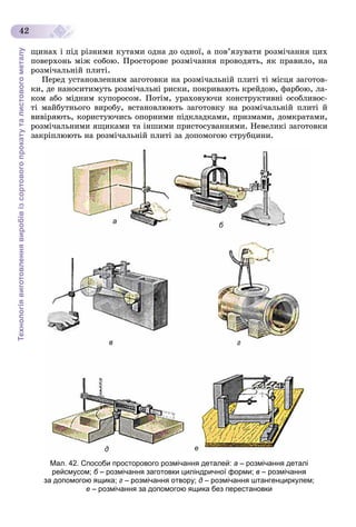 Технологіявиготовленнявиробівізсортовогопрокатуталистовогометалу
42
ùèíàõ і ïіä ðіçíèìè êóòàìè îäíà äî îäíîї, à ïîâ’ÿçóâàòè ðîçìі÷àííÿ öèõ
ïîâåðõîíü ìіæ ñîáîþ. Ïðîñòîðîâå ðîçìі÷àííÿ ïðîâîäÿòü, ÿê ïðàâèëî, íà
ðîçìі÷àëüíіé ïëèòі.
Ïåðåä óñòàíîâëåííÿì çàãîòîâêè íà ðîçìі÷àëüíіé ïëèòі òі ìіñöÿ çàãîòîâ-
êè, äå íàíîñèòèìóòü ðîçìі÷àëüíі ðèñêè, ïîêðèâàþòü êðåéäîþ, ôàðáîþ, ëà-
êîì àáî ìіäíèì êóïîðîñîì. Ïîòіì, óðàõîâóþ÷è êîíñòðóêòèâíі îñîáëèâîñ-
òі ìàéáóòíüîãî âèðîáó, âñòàíîâëþþòü çàãîòîâêó íà ðîçìі÷àëüíіé ïëèòі é
âèâіðÿþòü, êîðèñòóþ÷èñü îïîðíèìè ïіäêëàäêàìè, ïðèçìàìè, äîìêðàòàìè,
ðîçìі÷àëüíèìè ÿùèêàìè òà іíøèìè ïðèñòîñóâàííÿìè. Íåâåëèêі çàãîòîâêè
çàêðіïëþþòü íà ðîçìі÷àëüíіé ïëèòі çà äîïîìîãîþ ñòðóáöèíè.
б
д
а
в г
е
Мал. 42. Способи просторового розмічання деталей: а – розмічання деталі
рейсмусом; б – розмічання заготовки циліндричної форми;б в – розмічання
за допомогою ящика; г – розмічання отвору; д – розмічання штангенциркулем;
е – розмічання за допомогою ящика без перестановки
 