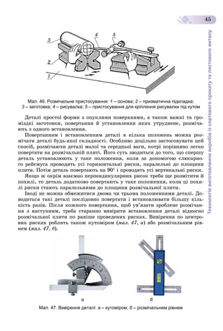 Технологіявиготовленнявиробівізсортовогопрокатуталистовогометалу
45
3
4 5
2
1
Мал. 46. Розмічальне пристосування: 1 – основа; 2 – призматична підкладка;2
3 – заготовка;3 4 – рисувалка; 5 – пристосування для кріплення рисувалки під кутом5
Äåòàëі ïðîñòîї ôîðìè ç îïóêëèìè ïîâåðõíÿìè, à òàêîæ âàæêі òà ãðî-
ìіçäêі çàãîòîâêè, ïîâåðòàííÿ é óñòàíîâëåííÿ ÿêèõ óòðóäíåíå, ðîçìі÷à-
þòü ç îäíîãî âñòàíîâëåííÿ.
Ïîâåðòàííÿì і âñòàíîâëåííÿì äåòàëі â êіëüêà ïîëîæåíü ìîæíà ðîç-
ìі÷àòè äåòàëі áóäü-ÿêîї ñêëàäíîñòі. Îñîáëèâî äîöіëüíî çàñòîñîâóâàòè öåé
ñïîñіá, ðîçìі÷àþ÷è äåòàëі ìàëîї òà ñåðåäíüîї âàãè, êîòðі ïîðіâíÿíî ëåãêî
ïîâåðòàòè íà ðîçìі÷àëüíіé ïëèòі. Éîãî ñóòü çâîäèòüñÿ äî òîãî, ùî ñïåðøó
äåòàëü óñòàíîâëþþòü ó òàêå ïîëîæåííÿ, êîëè çà äîïîìîãîþ ñëþñàðíî-
ãî ðåéñìóñà ïðîâîäÿòü óñі ãîðèçîíòàëüíі ðèñêè, ïàðàëåëüíі äî ïëîùèíè
ïëèòè. Ïîòіì äåòàëü ïîâåðòàþòü íà 90 і ïðîâîäÿòü óñі âåðòèêàëüíі ðèñêè.
ßêùî æ îêðіì âçàєìíî ïåðïåíäèêóëÿðíèõ ðèñîê òðåáà ùå ðîçìіòèòè é
ïîõèëі, òî äåòàëü äîäàòêîâî ïîâåðòàþòü ó òàêå ïîëîæåííÿ, êîëè öі ïîõè-
ëі ðèñêè ñòàþòü ïàðàëåëüíèìè äî ïëîùèíè ðîçìі÷àëüíîї ïëèòè.
Іíîäі íå ìîæíà îáìåæèòèñÿ äâîìà ÷è òðüîìà ïîëîæåííÿìè äåòàëі. Äî-
âîäèòüñÿ òàêі äåòàëі ïîñëіäîâíî ïîâåðòàòè і âñòàíîâëþâàòè áіëüøó êіëü-
êіñòü ðàçіâ. Ïіñëÿ êîæíîãî ïîâåðòàííÿ, ùîá óâ’ÿçàòè çðîáëåíå ðîçìі÷àí-
íÿ ç íàñòóïíèì, òðåáà ñòàðàííî âèâіðèòè âñòàíîâëåííÿ äåòàëі âіäíîñíî
ðîçìі÷àëüíîї ïëèòè ïî ðàíіøå ïðîâåäåíèõ ðèñêàõ. Âèâіðåííÿ ïî öåíòðî-
âèõ ðèñêàõ ðîáëÿòü òàêîæ êóòîìіðîì (ìàë. 47, à) àáî ðîçìі÷àëüíèì ðіâ-
íåì (ìàë. 47, á).
а б
Мал. 47. Вивірення деталі: а – кутоміром; б – розмічальним рівнемб
 
