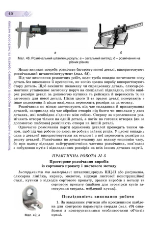 Технологіявиготовленнявиробівізсортовогопрокатуталистовогометалу
46
а б
Мал. 48. Розмічальний штангенциркуль: а – загальний вигляд; б – розмічання наб
різних рівнях
ßêùî âèíèêàє ïîòðåáà ðîçìі÷àòè áàãàòîñòóïåíåâі äåòàëі, âèêîðèñòîâóþòü
ðîçìі÷àëüíèé øòàíãåíіíñòðóìåíò (ìàë. 48).
Ïіä ÷àñ âèêîíàííÿ ðåìîíòíèõ ðîáіò, êîëè òðåáà øâèäêî âèãîòîâèòè íîâó
äåòàëü áåç âèêîíàííÿ її êðåñëåííÿ, ÿê êîïіþ çðàçêà âèðîáó âèêîðèñòîâóþòü
ñòàðó äåòàëü. Ùîá çàìіíèòè ïîëàìàíó ÷è ñïðàöüîâàíó äåòàëü, ñëþñàð-ðå-
ìîíòíèê óñòàíîâëþє çàãîòîâêó ïîðó÷ íà ñïåöіàëüíі ïіäêëàäêè, ïîòіì âèâі-
ðÿє ðîçìіðè äåòàëі çà äîïîìîãîþ êóòíèêà òà ðåéñìóñà é ïåðåíîñèòü їõ íà
çàãîòîâêó äëÿ íîâîї äåòàëі. Ïіñëÿ öüîãî її òà çðàçîê äåòàëі ïîâåðòàþòü â
іíøå ïîëîæåííÿ é ïіñëÿ âèâіðåííÿ ïåðåíîñÿòü ðîçìіðè íà çàãîòîâêó.
Ðîçìі÷àííÿ ïî ìіñöþ çàñòîñîâóþòü ïіä ÷àñ ñêëàäàííÿ é ïðèïàñóâàííÿ
äåòàëåé, íàïðèêëàä ïіä ÷àñ îáðîáêè îòâîðіâ ïіä áîëòè ÷è øïèëüêè ó äâîõ
äåòàëÿõ, ÿêі íåîáõіäíî ç’єäíàòè ìіæ ñîáîþ. Ñïåðøó çà êðåñëåíèêîì ðîç-
ìі÷àþòü îòâîðè òіëüêè íà îäíіé äåòàëі, à ïîòіì ïî ãîòîâèõ îòâîðàõ (ÿê çà
äîïîìîãîþ øàáëîíà) ðîçìі÷àþòü îòâîðè íà іíøіé äåòàëі.
Îäíî÷àñíå ðîçìі÷àííÿ ïàðòії îäíàêîâèõ äåòàëåé ïðîâîäÿòü òàêèì ÷è-
íîì, ùîá ïіä ÷àñ ðîáîòè ïî çìîçі íå ðîáèòè çàéâèõ ðóõіâ. Ó öüîìó âèïàäêó
îäíà ç äåòàëåé âèêîðèñòîâóєòüñÿ ÿê åòàëîí і ç íåї ïåðåíîñÿòü ðîçìіðè íà
ðåøòó äåòàëåé. Ðîçìі÷àííÿ ïî äåòàëі-åòàëîíó äàє âåëèêó åêîíîìіþ ÷àñó,
áî ïðè öüîìó âіäïàäàє íàéòðóäîìіñòêіøà ÷àñòèíà ðîçìі÷àííÿ, ïîâ’ÿçàíà
ç ïîáóäîâîþ êóòіâ і âіäêëàäàííÿì ðîçìіðіâ íà âñіõ іíøèõ äåòàëÿõ ïàðòії.
ÏÐÀÊÒÈ×ÍÀ ÐÎÁÎÒÀ № 5
Ïðîñòîðîâå ðîçìі÷àííÿ âèðîáіâ
іç ñîðòîâîãî ïðîêàòó і ëèñòîâîãî ìåòàëó
Іíñòðóìåíòè òà ìàòåðіàëè: øòàíãåíöèðêóëü ØÖ-ІІ àáî ðèñóâàëêà,
ñëþñàðíà ëіíіéêà, êåðíåð, ìîëîòîê, âіäõîäè ëèñòîâîї êîíñòðóêöіéíîї
ñòàëі, êóòèêè ç âіäõîäіâ ñîðòîâîãî ïðîêàòó, çðàçêè âèðîáіâ ç ìåòàëó òà
ñîðòîâîãî ïðîêàòó (øàáëîí äëÿ ïåðåâіðêè êóòіâ çà-
ãîñòðåííÿ ñâåðäåë, ìåáëåâèé êóòèê).
Ïîñëіäîâíіñòü âèêîíàííÿ ðîáîòè
1. Çà çàâäàííÿì ó÷èòåëÿ àáî êðåñëåíèêîì øàáëî-
íà äëÿ êîíòðîëþ ïàðàìåòðіâ ñâåðäëà (ìàë. 49) îçíà-
éîìñÿ ç êîíñòðóêòèâíèìè îñîáëèâîñòÿìè îá’єêòіâ
ïðàöі.Мал. 49, а
 