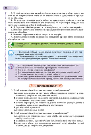 Технологіявиготовленнявиробівізсортовогопрокатуталистовогометалу
48
2. Ó ðàçі âèãîòîâëåííÿ âèðîáіâ çãіäíî ç êðåñëåíèêîì ó ïіäðó÷íèêó âè-
çíà÷ òà çà ïîòðåáè âíåñè çìіíè äî їõ âèãîòîâëåííÿ ç óðàõóâàííÿì ïðèïóñ-
êó íà îáðîáêó.
3. Çà âëàñíèì çàäóìîì óíåñè çìіíè äî êðåñëåíèêà øàáëîíà ç ìåòîþ
ìîæëèâîñòі éîãî âèêîðèñòàííÿ äëÿ êîíòðîëþ ÿê ïàðàìåòðіâ ñâåðäëà, òàê
і êóòіâ çàòî÷óâàííÿ çóáèë і êðåéöìåéñåëіâ.
4. Äîáåðè ïîòðіáíі іíñòðóìåíòè òà ìàòåðіàëè äëÿ ðîçìі÷àííÿ âèðîáіâ.
5. Âèêîíàé ðîçìі÷àííÿ çàãîòîâîê ç óðàõóâàííÿì óíåñåíèõ çìіí òà ïðè-
ïóñêіâ íà îáðîáêó.
6. Âèêîíàé êåðíóâàííÿ ìіñöü ñâåðäëіííÿ îòâîðіâ.
7. Âèãîòîâëåííÿ âèðîáó âèêîíàé íà íàñòóïíèõ óðîêàõ ïіñëÿ âèâ÷åííÿ
âіäïîâіäíèõ òåì.
Тестові завдання
1. ßêèé òåõíîëîãі÷íèé ïðîöåñ íàçèâàþòü âèìіðþâàííÿì?
À ïðîöåñ ïåðåâіðêè, ÷è ìіñòèòüñÿ äіéñíå çíà÷åííÿ ðîçìіðó â óñòà-
íîâëåíèõ ãðàôі÷íèì äîêóìåíòîì ìåæàõ
Á ïðîöåñ çíàõîäæåííÿ ÷èñëîâîãî çíà÷åííÿ ëіíіéíèõ ðîçìіðіâ äåòàëі
çà äîïîìîãîþ âèìіðþâàëüíèõ çàñîáіâ
Â ïðîöåñ ïåðåâіðêè, ÷è ìіñòèòüñÿ äіéñíå çíà÷åííÿ ðîçìіðó äåòàëі â
ðîçìіðàõ, âèçíà÷åíèõ ãðàôі÷íèì äîêóìåíòîì
Ã óñі âіäïîâіäі ïðàâèëüíі
Ä ïðàâèëüíîї âіäïîâіäі íåìàє
2. ßêèé òåõíîëîãі÷íèé ïðîöåñ íàçèâàþòü ðîçìі÷àííÿì?
À íàíåñåííÿ íà ïîâåðõíþ çàãîòîâêè ëіíіé, ùî âèçíà÷àþòü êîíòóðè
ìàéáóòíüîї äåòàëі
Á íàíåñåííÿ ðèñîê, ùî âèçíà÷àþòü íàáëèæåíі ìåæі îáðîáêè äåòàëі
Â íàíåñåííÿ ìіòîê, ùî âèçíà÷àþòü ãðàíè÷íі ìåæі îáðîáêè äåòàëі
âіäïîâіäíî äî ãðàôі÷íîãî äîêóìåíòà
Об’ємна деталь, слюсарний рейсмус, опорна підкладка, домкрат, штанген-
рейсмус.
Слюсарний рейсмус – розмічальний інструмент, призначений для про-с
сторового розмічання деталей.
Штангенрейсмус – штангенінструмент, призначений для вимірюван-с
ня висоти і проведення просторового розмічання деталей.
1. ßêі іíñòðóìåíòè çàñòîñîâóþòü äëÿ ðîçìі÷àííÿ ëèñòîâîãî ìåòàëó?
2. Іç ÷èì ïîâ’ÿçàíі îñîáëèâîñòі ïðîñòîðîâîãî ðîçìі÷àííÿ?
3. ßêі є ñïîñîáè ïðîñòîðîâîãî ðîçìі÷àííÿ?
4. ßêі ïðèñòîñóâàííÿ âèêîðèñòîâóþòü äëÿ ïðîñòîðîâîãî ðîçìі÷àííÿ?
5. Äëÿ ÷îãî âèêîðèñòîâóþòü ñëþñàðíèé ðåéñìóñ?
6. ×îìó ïåðåä óñòàíîâëåííÿì ìåòàëåâîї çàãîòîâêè íà ðîçìі÷àëüíіé ïëèòі
íà ìіñöÿ ðîçìі÷àííÿ íàíîñÿòü êðåéäó, ôàðáó, ëàê àáî ìіäíèé êóïîðîñ?
 