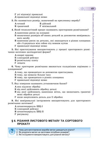 Технологіявиготовленнявиробівізсортовогопрокатуталистовогометалу
49
Ã óñі âіäïîâіäі ïðàâèëüíі
Ä ïðàâèëüíîї âіäïîâіäі íåìàє
3. ßê íàçèâàєòüñÿ ðîçìіð, çàçíà÷åíèé íà êðåñëåíèêó âèðîáó?
À òî÷íèé Á äіéñíèé
Â ãðàíè÷íèé Ã ìіíіìàëüíèé
4. ßêèé òåõíîëîãі÷íèé ïðîöåñ íàçèâàþòü ïðîñòîðîâèì ðîçìі÷àííÿì?
À íàíåñåííÿ ðèñîê íà ïëîùèíі
Á âèçíà÷åííÿ ðîçìіðіâ îá’єìíèõ äåòàëåé çà äîïîìîãîþ âèìіðþâàëü-
íîãî çàñîáó
Â íàíåñåííÿ ðèñîê íà äåòàëÿõ, ÿêі çíàõîäÿòüñÿ â ðіçíèõ ïëîùèíàõ
àáî ç’єäíóþòüñÿ ìіæ ñîáîþ ïіä ïåâíèì êóòîì
Ã ïðàâèëüíîї âіäïîâіäі íåìàє
5. ßêі ïðèñòîñóâàííÿ âèêîðèñòîâóþòü ó ïðîöåñі ïðîñòîðîâîãî ðîçìі-
÷àííÿ çàãîòîâîê öèëіíäðè÷íîї ôîðìè?
À îïîðíі ïðèçìè
Á ñëþñàðíèé ðåéñìóñ
Â ðîçìі÷àëüíó ïëèòó
Ã ëåùàòà
6. ×îìó ïðîñòîðîâå ðîçìі÷àííÿ ââàæàєòüñÿ ñêëàäíіøèì ïîðіâíÿíî ç
ïëîùèííèì?
À òîìó, ùî ïðîâîäèòüñÿ çà äîïîìîãîþ ïðèñòîñóâàíü
Á òîìó, ùî âèìàãàє áіëüøå ÷àñó
Â òîìó, ùî ïðîâîäèòüñÿ â ðіçíèõ ïëîùèíàõ
Ã ïðàâèëüíîї âіäïîâіäі íåìàє
7. ßêó ïîâåðõíþ íàçèâàþòü óñòàíîâî÷íîþ áàçîþ?
À ÿêà ïіäëÿãàє îáðîáöі
Á âіä ÿêîї çäіéñíþþòü îáðîáêó äåòàëі
Â âіä ÿêîї çäіéñíþþòü íàíåñåííÿ ìіòîê, ùî âèçíà÷àþòü ãðàíè÷íі
ìåæі îáðîáêè äåòàëі
Ã ÿêîþ çàêðіïëþþòü äåòàëü äëÿ її îáðîáêè
8. ßêі âèìіðþâàëüíі іíñòðóìåíòè âèêîðèñòîâóþòü äëÿ ïðîñòîðîâîãî
ðîçìі÷àííÿ çàãîòîâîê?
À øòàíãåíöèðêóëü ØÖ-І
Á ñëþñàðíèé ðåéñìóñ
Â øòàíãåíöèðêóëü ØÖ-ІІ
Ã ðèñóâàëêó
§ 6. РІЗАННЯ ЛИСТОВОГО МЕТАЛУ ТА СОРТОВОГО
ПРОКАТУ
1. Чому для виготовлення виробів метал доводиться різати?
2. Як розділити метал на заготовки потрібних розмірів?
3. Які інструменти використовують для різання металу?
 