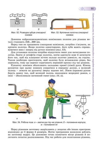 Технологіявиготовленнявиробівізсортовогопрокатуталистовогометалу
51
а б
Мал. 52. Розводка зубців слюсарної
ножівки
Мал. 53. Кріплення полотна слюсарної
ножівки
Äîâæèíà íàéðîçïîâñþäæåíіøèõ íîæіâêîâèõ ïîëîòåí äëÿ ðіçàííÿ ìå-
òàëó ñòàíîâèòü 250...300 ìì.
Ïåðåä òèì ÿê ïðàöþâàòè ñëþñàðíîþ íîæіâêîþ, ïîòðіáíî ç’ÿñóâàòè, ÿê
êðіïèòè ïîëîòíî. ßêùî ïîëîòíî îäíîñòîðîííє, éîãî çóáè ìàþòü ñïðÿìî-
âóâàòèñÿ âíèç і âïåðåä âіä ðó÷êè íîæіâêè (ìàë. 53).
Äëÿ óñòàíîâêè ïîëîòíà ïîòðіáíî âіäïóñòèòè ãâèíò äëÿ íàòÿãóâàííÿ ïî-
ëîòíà. Çíÿòè çі øòèôòіâ ñòàðå ïîëîòíî, ïîòіì îäÿãíóòè íîâå é çàòÿãíóòè
éîãî òàê, ùîá âіä êëàöàííÿ íіãòåì ïàëüöÿ ïîëîòíî äçâåíіëî, ÿê ñòðóíà.
Òàêîæ íåîáõіäíî ïðîñòåæèòè, ùîá ïîëîòíî áóëî âñòàíîâëåíî ðіâíî, áåç
ïåðåêîñіâ, òîìó ùî ïåðåêіñ ñïðè÷èíèòü íåðіâíèé ïðîïèë ïіä ÷àñ ðіçàííÿ.
Ðóêîÿòêó íîæіâêè îáõîïëþþòü ïàëüöÿìè ïðàâîї (ëіâîї) ðóêè. Êіíåöü
ðóêîÿòêè ïðè öüîìó ïîâèíåí óïèðàòèñÿ â ñåðåäèíó äîëîíі, à âåëèêèé
ïàëåöü – ëåæàòè íà ðóêîÿòöі çâåðõó âçäîâæ íåї. Ëіâîþ (ïðàâîþ) ðóêîþ
áåðóòü ðàìêó òàê, ùîá âåëèêèé ïàëåöü çíàõîäèâñÿ âñåðåäèíі ðàìêè, à
іíøі – îáõîïëþâàëè íàòÿæíèé ãâèíò (ìàë. 54, à).
ва
Мал. 54. Робоча поза: а – хватка рук під час різання; б – положення корпуса;б
в – положення ніг
Ïåðåä ðіçàííÿì çàãîòîâêó çàêðіïëþþòü ó ëåùàòàõ àáî іíøèõ ïðèñòðîÿõ
âіäïîâіäíî äî її ôîðìè é ðîçìіðіâ. Ïîòіì òðèãðàííèì íàïèëêîì ðîáëÿòü
íà çàãîòîâöі íàäðіç. Öå äîïîìîæå òî÷íî ïîçíà÷èòè ìіñöå ðіçàííÿ é ïî-
ëåãøèòü ïî÷àòîê ðîçïèëþâàííÿ. Ïіä ÷àñ ðîáîòè äëÿ ïîëåãøåííÿ ðіçàííÿ,
 