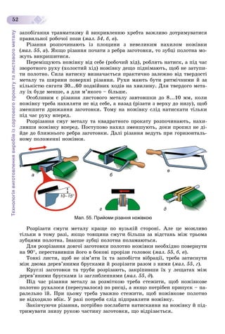 Технологіявиготовленнявиробівізсортовогопрокатуталистовогометалу
52
çàïîáіãàííÿ òðàâìàòèçìó é âèêðèâëåííþ õðåáòà âàæëèâî äîòðèìóâàòèñÿ
ïðàâèëüíîї ðîáî÷îї ïîçè (ìàë. 54, á, â).
Ðіçàííÿ ðîçïî÷èíàþòü іç ïëîùèíè ç íåâåëèêèì íàõèëîì íîæіâêè
(ìàë. 55, à). ßêùî ðіçàííÿ ïî÷àòè ç ðåáðà çàãîòîâêè, òî çóáöі ïîëîòíà ìî-
æóòü âèêðèøèòèñÿ.
Ïåðåìіùóþòü íîæіâêó âіä ñåáå (ðîáî÷èé õіä), ðîáëÿòü íàòèñê, à ïіä ÷àñ
çâîðîòíîãî ðóõó (õîëîñòèé õіä) íîæіâêó äåùî ïіäíіìàþòü, ùîá íå çàòóïè-
òè ïîëîòíî. Ñèëà íàòèñêó âèçíà÷àєòüñÿ ïðàêòè÷íî çàëåæíî âіä òâåðäîñòі
ìåòàëó òà øèðèíè ïîâåðõíі ðіçàííÿ. Ðóõè ìàþòü áóòè ðèòìі÷íèìè é çà
êіëüêіñòþ ñÿãàòè 30...60 ïîäâіéíèõ õîäіâ íà õâèëèíó. Äëÿ òâåðäîãî ìåòà-
ëó їõ áóäå ìåíøå, à äëÿ ì’ÿêîãî – áіëüøå.
Îñîáëèâèì є ðіçàííÿ ëèñòîâîãî ìåòàëó çàâòîâøêè äî 8...10 ìì, êîëè
íîæіâêó òðåáà íàõèëÿòè íå âіä ñåáå, à íàçàä (ðіçàòè ç âåðõó äî íèçó), ùîá
çìåíøèòè äðèæàííÿ çàãîòîâêè. Òîìó íà íîæіâêó ñëіä íàòèñêàòè òіëüêè
ïіä ÷àñ ðóõó âïåðåä.
Ðîçðіçàííÿ ñìóã ìåòàëó òà êâàäðàòíîãî ïðîêàòó ðîçïî÷èíàþòü, íàõè-
ëèâøè íîæіâêó âïåðåä. Ïîñòóïîâî íàõèë çìåíøóþòü, äîêè ïðîïèë íå äі-
éäå äî áëèæíüîãî ðåáðà çàãîòîâêè. Äàëі ðіçàííÿ âåäóòü ïðè ãîðèçîíòàëü-
íîìó ïîëîæåííі íîæіâêè.
б
г д
а
в
Мал. 55. Прийоми різання ножівкою
Ðîçðіçàòè ñìóãè ìåòàëó êðàùå ïî âóçüêіé ñòîðîíі. Àëå öå ìîæëèâî
òіëüêè â òîìó ðàçі, ÿêùî òîâùèíà ñìóãè áіëüøà çà âіäñòàíü ìіæ òðüîìà
çóáöÿìè ïîëîòíà. Іíàêøå çóáöі ïîëîòíà ïîëàìàþòüñÿ.
Äëÿ ðîçðіçàííÿ äîâãîї çàãîòîâêè ïîëîòíî íîæіâêè íåîáõіäíî ïîâåðíóòè
íà 90, ïåðåñòàâèâøè éîãî â áîêîâі ïðîðіçè ãîëîâîê (ìàë. 55, á, â).
Òîíêі ëèñòè, ùîá íå çіì’ÿòè їõ òà çàïîáіãòè âіáðàöії, òðåáà çàòèñíóòè
ìіæ äâîìà äåðåâ’ÿíèìè áðóñêàìè é ðîçðіçàòè ðàçîì ç íèìè (ìàë. 55, ã).
Êðóãëі çàãîòîâêè òà òðóáè ðîçðіçàþòü, çàêðіïèâøè їõ ó ëåùàòàõ ìіæ
äåðåâ’ÿíèìè áðóñêàìè іç çàãëèáëåííÿìè (ìàë. 55, ä).
Ïіä ÷àñ ðіçàííÿ ìåòàëó çà ðîçìіòêîþ òðåáà ñòåæèòè, ùîá íîæіâêîâå
ïîëîòíî ðóõàëîñÿ (ïåðåñóâàëîñÿ) ïî ðèñöі, à ÿêùî ïîòðіáåí ïðèïóñê – ïà-
ðàëåëüíî їé. Ïðè öüîìó òðåáà óâàæíî ñòåæèòè, ùîá íîæіâêîâå ïîëîòíî
íå âіäõîäèëî âáіê. Ó ðàçі ïîòðåáè ñëіä ïіäïðàâëÿòè íîæіâêó.
Çàêіí÷óþ÷è ðіçàííÿ, ïîòðіáíî ïîñëàáèòè íàòèñêàííÿ íà íîæіâêó é ïіä-
òðèìóâàòè çíèçó ðóêîþ ÷àñòèíó çàãîòîâêè, ùî âіäðіçàєòüñÿ.
 
