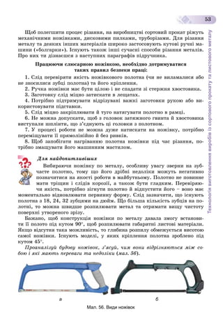 Технологіявиготовленнявиробівізсортовогопрокатуталистовогометалу
53
Ùîá ïîëåãøèòè ïðîöåñ ðіçàííÿ, íà âèðîáíèöòâі ñîðòîâèé ïðîêàò ðіæóòü
ìåõàíі÷íèìè íîæіâêàìè, äèñêîâèìè ïèëêàìè, òðóáîðіçàìè. Äëÿ ðіçàííÿ
ìåòàëó òà äåÿêèõ іíøèõ ìàòåðіàëіâ øèðîêî çàñòîñîâóþòü êóòîâі ðó÷íі ìà-
øèíè («áîëãàðêè»). Іñíóþòü òàêîæ іíøі ñó÷àñíі ñïîñîáè ðіçàííÿ ìåòàëіâ.
Ïðî íèõ òè äіçíàєøñÿ ç íàñòóïíèõ ïàðàãðàôіâ ïіäðó÷íèêà.
Ïðàöþþ÷è ñëþñàðíîþ íîæіâêîþ, íåîáõіäíî äîòðèìóâàòèñÿ
òàêèõ ïðàâèë áåçïåêè ïðàöі:
1. Ñëіä ïåðåâіðÿòè ÿêіñòü íîæіâêîâîãî ïîëîòíà (÷è íå âèëàìàëèñÿ àáî
íå çíîñèëèñÿ çóáöі ïîëîòíà) òà éîãî êðіïëåííÿ.
2. Ðó÷êà íîæіâêè ìàє áóòè öіëîþ і íå ñïàäàòè çі ñòåðæíÿ õâîñòîâèêà.
3. Çàãîòîâêó ñëіä ìіöíî çàòèñêàòè â ëåùàòàõ.
4. Ïîòðіáíî ïіäòðèìóâàòè âіäðіçóâàíі âàæêі çàãîòîâêè ðóêîþ àáî âè-
êîðèñòîâóâàòè ïіäñòàâêè.
5. Ñëіä ìіöíî çàêðіïëþâàòè é òóãî íàòÿãóâàòè ïîëîòíî â ðàìöі.
6. Íå ìîæíà äîïóñêàòè, ùîá ç ãîëîâîê çàòÿæíîãî ãâèíòà é õâîñòîâèêà
âèñòóïàëè øïëіíòè, ùî ç’єäíóþòü öі ãîëîâêè ç ïîëîòíîì.
7. Ó ïðîöåñі ðîáîòè íå ìîæíà äóæå íàòèñêàòè íà íîæіâêó, ïîòðіáíî
ïåðåìіùóâàòè її ïðÿìîëіíіéíî é áåç ðèâêіâ.
8. Ùîá çàïîáіãàòè íàãðіâàííþ ïîëîòíà íîæіâêè ïіä ÷àñ ðіçàííÿ, ïî-
òðіáíî çìàùóâàòè éîãî ìàøèííèì ìàñòèëîì.
Äëÿ íàéäîïèòëèâіøèõ
Âèáèðàþ÷è íîæіâêó ïî ìåòàëó, îñîáëèâó óâàãó çâåðíè íà çóá-
÷àñòå ïîëîòíî, òîìó ùî éîãî äðіáíі íåäîëіêè ìîæóòü íåãàòèâíî
ïîçíà÷èòèñÿ íà ÿêîñòі ðîáîòè â ìàéáóòíüîìó. Ïîëîòíî íå ïîâèííå
ìàòè òðіùèí і ñëіäіâ êîðîçії, à òàêîæ áóòè ãëàäêèì. Ïåðåâіðÿþ-
÷è ÿêіñòü, ïîòðіáíî çіãíóòè ïîëîòíî é âіäïóñòèòè éîãî – âîíî ìàє
ìîìåíòàëüíî âіäíîâëþâàòè ïåðâèííó ôîðìó. Ñëіä çàçíà÷èòè, ùî іñíóþòü
ïîëîòíà ç 18, 24, 32 çóáöÿìè íà äþéì. Ùî áіëüøà êіëüêіñòü çóáöіâ íà ïî-
ëîòíі, òî ìîæíà øâèäøå ðîçïèëþâàòè ìåòàë òà îòðèìàòè âèùó ÷èñòîòó
ïîâåðõíі óòâîðåíîãî çðіçó.
Áàæàíî, ùîá êîíñòðóêöіÿ íîæіâêè ïî ìåòàëó äàâàëà çìîãó âñòàíîâè-
òè її ïîëîòî ïіä êóòîì 90, ùîá ðîçïèëþâàòè ãàáàðèòíі ëèñòîâі ìàòåðіàëè.
ßêùî âіäñóòíÿ òàêà ìîæëèâіñòü, òî ãëèáèíà ðîçïèëó îáìåæóєòüñÿ âèñîòîþ
ñàìîї íîæіâêè. Іñíóþòü ìîäåëі, ó ÿêèõ êðіïëåííÿ ïîëîòíà çðîáëåíî ïіä
êóòîì 45.
Ïðîàíàëіçóé áóäîâó íîæіâîê, ç’ÿñóé, ÷èì âîíè âіäðіçíÿþòüñÿ ìіæ ñî-
áîþ і ÿêі ìàþòü ïåðåâàãè òà íåäîëіêè (ìàë. 56).
а б
Мал. 56. Види ножівок
 