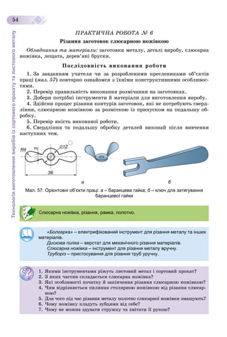 Технологіявиготовленнявиробівізсортовогопрокатуталистовогометалу
54
ÏÐÀÊÒÈ×ÍÀ ÐÎÁÎÒÀ № 6
Ðіçàííÿ çàãîòîâîê ñëþñàðíîþ íîæіâêîþ
Îáëàäíàííÿ òà ìàòåðіàëè: çàãîòîâêè ìåòàëó, äåòàëі âèðîáó, ñëþñàðíà
íîæіâêà, ëåùàòà, äåðåâ’ÿíі áðóñêè.
Ïîñëіäîâíіñòü âèêîíàííÿ ðîáîòè
1. Çà çàâäàííÿì ó÷èòåëÿ ÷è çà ðîçðîáëåíèìè êðåñëåíèêàìè îá’єêòіâ
ïðàöі (ìàë. 57) ïîâòîðíî îçíàéîìñÿ ç їõíіìè êîíñòðóêòèâíèìè îñîáëèâîñ-
òÿìè.
2. Ïåðåâіð ïðàâèëüíіñòü âèêîíàííÿ ðîçìі÷àííÿ íà çàãîòîâêàõ.
3. Äîáåðè ïîòðіáíі іíñòðóìåíòè é ìàòåðіàëè äëÿ âèãîòîâëåííÿ âèðîáó.
4. Çäіéñíè ïðîöåñ ðіçàííÿ êîíòóðіâ çàãîòîâîê, ÿêі íå ïîòðåáóþòü ñâåðä-
ëіííÿ, ñëþñàðíîþ íîæіâêîþ çà ðîçìіòêîþ іç ïðèïóñêîì íà ïîäàëüøó îá-
ðîáêó.
5. Ïåðåâіð ÿêіñòü âèêîíàíîї ðîáîòè.
6. Ñâåðäëіííÿ òà ïîäàëüøó îáðîáêó äåòàëåé âèêîíàé ïіñëÿ âèâ÷åííÿ
íàñòóïíèõ òåì.
а б
Мал. 57. Орієнтовні об’єкти праці: а – баранцева гайка; б – ключ для затягуванняб
баранцевої гайки
Слюсарна ножівка, різання, рамка, полотно.
«Болгарка» – електрифікований інструмент для різання металу та інших
матеріалів.
Дискова пилка – верстат для механічного різання матеріалів.
Слюсарна ножівка – інструмент для різання металу вручну.
Труборіз – пристосування для різання труб уручну.
1. ßêèìè іíñòðóìåíòàìè ðіæóòü ëèñòîâèé ìåòàë і ñîðòîâèé ïðîêàò?
2. Ç ÿêèõ ÷àñòèí ñêëàäàєòüñÿ ñëþñàðíà íîæіâêà?
3. ßêі îñîáëèâîñòі ïî÷àòêó é çàêіí÷åííÿ ðіçàííÿ ñëþñàðíîþ íîæіâêîþ?
4. ×èì âіäðіçíÿєòüñÿ ïèëÿííÿ ñòîëÿðíîþ íîæіâêîþ âіä ðіçàííÿ ñëþñàð-
íîþ?
5. Äëÿ ÷îãî ïіä ÷àñ ðіçàííÿ ìåòàëó ïîëîòíî ñëþñàðíîї íîæіâêè çìàùóþòü?
6. ×îìó íîæіâêó êëàäóòü çóáöÿìè âіä ñåáå?
7. ×îìó íå ìîæíà çäóâàòè ñòðóæêó òà çìіòàòè її ðóêîþ?
 