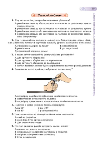 Технологіявиготовленнявиробівізсортовогопрокатуталистовогометалу
55
Тестові завдання
1. ßêó òåõíîëîãі÷íó îïåðàöіþ íàçèâàþòü ðіçàííÿì?
À ðîçäіëåííÿ ìåòàëó àáî çàãîòîâêè íà ÷àñòèíè çà äîïîìîãîþ íîæіâ-
êîâîãî ïîëîòíà
Á ðîçäіëåííÿ ìåòàëó àáî çàãîòîâêè íà ÷àñòèíè çà äîïîìîãîþ çóáèëà
Â ðîçäіëåííÿ ìåòàëó àáî çàãîòîâêè íà ÷àñòèíè çà äîïîìîãîþ íîæèöü
Ã ðîçäіëåííÿ ìåòàëó àáî çàãîòîâêè íà ÷àñòèíè çà äîïîìîãîþ ðіçàëü-
íîãî іíñòðóìåíòó
2. ßêó òåõíîëîãі÷íó îïåðàöіþ âèêîíóþòü áåçïîñåðåäíüî ïåðåä ðіçàí-
íÿì ëèñòîâîãî ìåòàëó é ñîðòîâîãî ïðîêàòó ðó÷íîþ ñëþñàðíîþ íîæіâêîþ?
À î÷èùåííÿ âіä іðæі òà áðóäó Á âèïðÿìëåííÿ
Â ðîçìі÷àííÿ Ã óñі ïåðåëі÷åíі
Ä ïðàâèëüíîї âіäïîâіäі íåìàє
3. Ç ÿêîþ ìåòîþ íîæіâêîâó ðàìêó ðîáëÿòü ðîçñóâíîþ?
À äëÿ çðó÷íîãî çáåðіãàííÿ
Á äëÿ çðó÷íîãî çáåðіãàííÿ òà ïåðåâåçåííÿ
Â äëÿ çðó÷íîãî çáèðàííÿ òà ðîçáèðàííÿ
Ã ùîá ó íîæіâêó ìîæíà áóëî çàêðіïëþâàòè ïîëîòíî ðіçíîї äîâæèíè
4. Âèêîíàííÿ ÿêîãî ïðèéîìó çîáðàæåíî íà ìàëþíêó?
À ïåðåâіðêó íàäіéíîñòі êðіïëåííÿ íîæіâêîâîãî ïîëîòíà
Á íàòÿãóâàííÿ íîæіâêîâîãî ïîëîòíà
Â ïåðåâіðêó ïðàâèëüíîãî âñòàíîâëåííÿ íîæіâêîâîãî ïîëîòíà
5. Ïîëîòíî â ðàìöі íîæіâêè ìîæíà ïîâåðíóòè:
À íà 90 Á íà 180
Â íà 45 Ã ó çâîðîòíèé áіê
6. Íîæіâêîâå ïîëîòíî çìàùóþòü ìàøèííèì ìàñòèëîì:
À ùîá íå іðæàâіëî
Á ùîá éîãî áóëî çðó÷íî çáåðіãàòè
Â äëÿ çìåíøåííÿ òåðòÿ
7. Ïіä ÷àñ ïèëÿííÿ ðîçðіç âèõîäèòü êîñèì, ÿêùî:
À ñèëüíî íàòèñêàòè íà ïîëîòíî
Á íåïðàâèëüíî çàêðіïèòè çàãîòîâêó â ëåùàòàõ
Â íåïðàâèëüíî ðîçìіòèòè çàãîòîâêó
Ã áóòè íåóâàæíèì
 