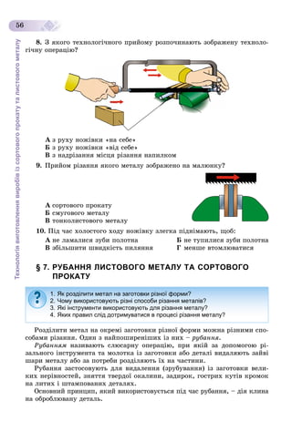 Технологіявиготовленнявиробівізсортовогопрокатуталистовогометалу
56
8. Ç ÿêîãî òåõíîëîãі÷íîãî ïðèéîìó ðîçïî÷èíàþòü çîáðàæåíó òåõíîëî-
ãі÷íó îïåðàöіþ?
À ç ðóõó íîæіâêè «íà ñåáå»
Á ç ðóõó íîæіâêè «âіä ñåáå»
Â ç íàäðіçàííÿ ìіñöÿ ðіçàííÿ íàïèëêîì
9. Ïðèéîì ðіçàííÿ ÿêîãî ìåòàëó çîáðàæåíî íà ìàëþíêó?
À ñîðòîâîãî ïðîêàòó
Á ñìóãîâîãî ìåòàëó
Â òîíêîëèñòîâîãî ìåòàëó
10. Ïіä ÷àñ õîëîñòîãî õîäó íîæіâêó çëåãêà ïіäíіìàþòü, ùîá:
À íå ëàìàëèñÿ çóáè ïîëîòíà Á íå òóïèëèñÿ çóáè ïîëîòíà
Â çáіëüøèòè øâèäêіñòü ïèëÿííÿ Ã ìåíøå âòîìëþâàòèñÿ
§ 7. РУБАННЯ ЛИСТОВОГО МЕТАЛУ ТА СОРТОВОГО
ПРОКАТУ
Ðîçäіëèòè ìåòàë íà îêðåìі çàãîòîâêè ðіçíîї ôîðìè ìîæíà ðіçíèìè ñïî-
ñîáàìè ðіçàííÿ. Îäèí ç íàéïîøèðåíіøèõ іç íèõ – ðóáàííÿ.
Ðóáàííÿì íàçèâàþòü ñëþñàðíó îïåðàöіþ, ïðè ÿêіé çà äîïîìîãîþ ðі-
çàëüíîãî іíñòðóìåíòà òà ìîëîòêà іç çàãîòîâêè àáî äåòàëі âèäàëÿþòü çàéâі
øàðè ìåòàëó àáî çà ïîòðåáè ðîçäіëÿþòü їõ íà ÷àñòèíè.
Ðóáàííÿ çàñòîñîâóþòü äëÿ âèäàëåííÿ (çðóáóâàííÿ) іç çàãîòîâêè âåëè-
êèõ íåðіâíîñòåé, çíÿòòÿ òâåðäîї îêàëèíè, çàäèðîê, ãîñòðèõ êóòіâ êðîìîê
íà ëèòèõ і øòàìïîâàíèõ äåòàëÿõ.
Îñíîâíèé ïðèíöèï, ÿêèé âèêîðèñòîâóєòüñÿ ïіä ÷àñ ðóáàííÿ, – äіÿ êëèíà
íà îáðîáëþâàíó äåòàëü.
1. Як розділити метал на заготовки різної форми?
2. Чому використовують різні способи різання металів?
3. Які інструменти використовують для різання металу?
4. Яких правил слід дотримуватися в процесі різання металу?
 
