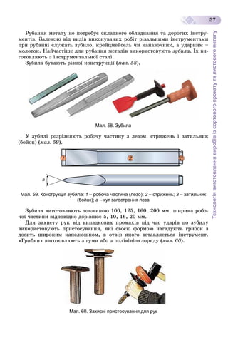 Технологіявиготовленнявиробівізсортовогопрокатуталистовогометалу
57
Ðóáàííÿ ìåòàëó íå ïîòðåáóє ñêëàäíîãî îáëàäíàííÿ òà äîðîãèõ іíñòðó-
ìåíòіâ. Çàëåæíî âіä âèäіâ âèêîíóâàíèõ ðîáіò ðіçàëüíèìè іíñòðóìåíòàìè
ïðè ðóáàííі ñëóæàòü çóáèëî, êðåéöìåéñåëü ÷è êàíàâî÷íèê, à óäàðíèì –
ìîëîòîê. Íàé÷àñòіøå äëÿ ðóáàííÿ ìåòàëіâ âèêîðèñòîâóþòü çóáèëà. Їõ âè-
ãîòîâëÿþòü ç іíñòðóìåíòàëüíîї ñòàëі.
Çóáèëà áóâàþòü ðіçíîї êîíñòðóêöії (ìàë. 58).
Мал. 58. Зубила
Ó çóáèëі ðîçðіçíÿþòü ðîáî÷ó ÷àñòèíó ç ëåçîì, ñòðèæåíü і çàòèëüíèê
(áîéîê) (ìàë. 59).
1 2 3
Мал. 59. Конструкція зубила: 1 – робоча частина (лезо); 2 – стрижень;2 3 – затильник3
(бойок); а – кут загострення леза
Çóáèëà âèãîòîâëÿþòü äîâæèíîþ 100, 125, 160, 200 ìì, øèðèíà ðîáî-
÷îї ÷àñòèíè âіäïîâіäíî äîðіâíþє 5, 10, 16, 20 ìì.
Äëÿ çàõèñòó ðóê âіä âèïàäêîâèõ ïðîìàõіâ ïіä ÷àñ óäàðіâ ïî çóáèëó
âèêîðèñòîâóþòü ïðèñòîñóâàííÿ, ÿêі ñâîєþ ôîðìîþ íàãàäóþòü ãðèáîê ç
äîñèòü øèðîêèì êàïåëþøêîì, â îòâіð ÿêîãî âñòàâëÿєòüñÿ іíñòðóìåíò.
«Ãðèáêè» âèãîòîâëÿþòü ç ãóìè àáî ç ïîëіâіíіëõëîðèäó (ìàë. 60).
Мал. 60. Захисні пристосування для рук
 