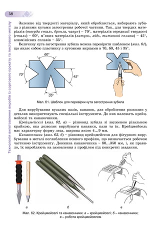 Технологіявиготовленнявиробівізсортовогопрокатуталистовогометалу
58
Çàëåæíî âіä òâåðäîñòі ìàòåðіàëó, ÿêèé îáðîáëÿєòüñÿ, âèáèðàþòü çóáè-
ëà ç ðіçíèìè êóòàìè çàãîñòðåííÿ ðîáî÷îї ÷àñòèíè. Òàê, äëÿ òâåðäèõ ìàòå-
ðіàëіâ (òâåðäà ñòàëü, áðîíçà, ÷àâóí) – 70, ìàòåðіàëіâ ñåðåäíüîї òâåðäîñòі
(ñòàëü) – 60, ì’ÿêèõ ìàòåðіàëіâ (ëàòóíü, ìіäü, òèòàíîâі ñïëàâè) – 45,
àëþìіíієâèõ ñïëàâіâ – 35.
Âåëè÷èíó êóòà çàãîñòðåííÿ çóáèëà ìîæíà ïåðåâіðèòè øàáëîíîì (ìàë. 61),
ùî ÿâëÿє ñîáîþ ïëàñòèíêó ç êóòîâèìè âèðіçàìè â 70, 60, 45 і 35.
Мал. 61. Шаблон для перевірки кута загострення зубила
Äëÿ âèðóáóâàííÿ âóçüêèõ ïàçіâ, êàíàâîê, äëÿ îáðîáëåííÿ ðîçêîëèí ó
äåòàëÿõ âèêîðèñòîâóþòü ñïåöіàëüíі іíñòðóìåíòè. Äî íèõ íàëåæàòü êðåéö-
ìåéñåëі òà êàíàâî÷íèêè.
Êðåéöìåéñåëі (ìàë. 62, à) – ðіçíîâèä çóáèëà çі çâóæåíîþ ðіçàëüíîþ
êðàéêîþ, ÿêà äîçâîëÿє âèðóáóâàòè êàíàâêè, ïàçè òà іí. Êðåéöìåéñåëü
ìàє õàðàêòåðíó ôîðìó ëåçà, øèðèíà ÿêîãî 4...9 ìì.
Êàíàâî÷íèêè (ìàë. 62, á) – ðіçíîâèä êðåéöìåéñåëÿ äëÿ ôіãóðíîãî âèðó-
áóâàííÿ â ìåòàëі ïîãëèáëåííÿ ïåâíîãî ïðîôіëþ, ùî âèçíà÷àєòüñÿ ðîáî÷îþ
÷àñòèíîþ іíñòðóìåíòó. Äîâæèíà êàíàâî÷íèêà – 80...350 ìì, і, ÿê ïðàâè-
ëî, їõ âèðîáëÿþòü íà çàìîâëåííÿ ç ïðîôіëåì ïіä êîíêðåòíі çàâäàííÿ.
а б в
Мал. 62. Крейцмейселі та канавочники: а – крейцмейселі; б – канавочники;б
в – робота крейцмейселем
 