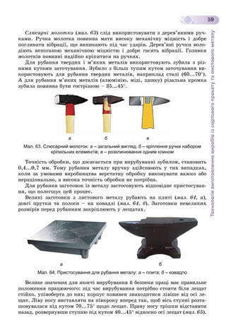 Технологіявиготовленнявиробівізсортовогопрокатуталистовогометалу
59
Ñëþñàðíі ìîëîòêè (ìàë. 63) ñëіä âèêîðèñòîâóâàòè ç äåðåâ’ÿíèìè ðó÷-
êàìè. Ðó÷êà ìîëîòêà ïîâèííà ìàòè âèñîêó ìåõàíі÷íó ìіöíіñòü і äîáðå
ïîãëèíàòè âіáðàöії, ùî âèíèêàþòü ïіä ÷àñ óäàðіâ. Äåðåâ’ÿíі ðó÷êè âîëî-
äіþòü íåïîãàíîþ ìåõàíі÷íîþ ìіöíіñòþ і äîáðå ãàñÿòü âіáðàöії. Ãîëîâêè
ìîëîòêіâ ïîâèííі íàäіéíî êðіïèòèñÿ íà ðó÷êàõ.
Äëÿ ðóáàííÿ òâåðäèõ і ì’ÿêèõ ìåòàëіâ âèêîðèñòîâóþòü çóáèëà ç ðіç-
íèìè êóòàìè çàòî÷óâàííÿ. Çóáèëî ç áіëüø òóïèì êóòîì çàòî÷óâàííÿ âè-
êîðèñòîâóþòü äëÿ ðóáàííÿ òâåðäèõ ìåòàëіâ, íàïðèêëàä ñòàëі (60...70).
À äëÿ ðóáàííÿ ì’ÿêèõ ìåòàëіâ (àëþìіíіþ, ìіäі, öèíêó) ðіçàëüíà êðîìêà
çóáèëà ïîâèííà áóòè ãîñòðіøîþ – 35...45.
а б в
Мал. 63. Слюсарний молоток: а – загальний вигляд; б – кріплення ручки наборомб
кріпильних елементів; в – розклинювання одним клином
Òî÷íіñòü îáðîáêè, ùî äîñÿãàєòüñÿ ïðè âèðóáóâàííі çóáèëîì, ñòàíîâèòü
0,4...0,7 ìì. Òîìó ðóáàííÿ ìåòàëó âðó÷íó çäіéñíþþòü ó òèõ âèïàäêàõ,
êîëè çà óìîâàìè âèðîáíèöòâà âåðñòàòíó îáðîáêó âèêîíóâàòè âàæêî àáî
íåðàöіîíàëüíî, à âèñîêà òî÷íіñòü îáðîáêè íå ïîòðіáíà.
Äëÿ ðóáàííÿ çàãîòîâîê іç ìåòàëó çàñòîñîâóþòü âіäïîâіäíå ïðèñòîñóâàí-
íÿ, ùî ïîëåãøóє öåé ïðîöåñ.
Âåëèêі çàãîòîâêè ç ëèñòîâîãî ìåòàëó ðóáàþòü íà ïëèòі (ìàë. 64, à),
äîâãі ïðóòêè òà ïîëîñè – íà êîâàäëі (ìàë. 64, á). Çàãîòîâêè íåâåëèêèõ
ðîçìіðіâ ïåðåä ðóáàííÿì çàêðіïëþþòü ó ëåùàòàõ.
а б
Мал. 64. Пристосування для рубання металу: а – плита; б – ковадлоб
Âåëèêå çíà÷åííÿ äëÿ ÿêîñòі âèðóáóâàííÿ é áåçïåêè ïðàöі ìàє ïðàâèëüíå
ïîëîæåííÿ ïðàöþþ÷îãî: ïіä ÷àñ âèðóáóâàííÿ ïîòðіáíî ñòîÿòè áіëÿ ëåùàò
ñòіéêî, óïіâîáåðòà äî íèõ; êîðïóñ ïîâèíåí çíàõîäèòèñÿ ëіâіøå âіä îñі ëå-
ùàò. Ëіâó íîãó âèñòàâëÿòè íà ïіâêðîêó âïåðåä òàê, ùîá âіñü ñòóïíі ðîçòà-
øîâóâàëàñÿ ïіä êóòîì 70...75 ùîäî ëåùàò. Ïðàâó íîãó òðіøêè âіäñòàâèòè
íàçàä, ðîçâåðíóâøè ñòóïíþ ïіä êóòîì 40...45 âіäíîñíî îñі ëåùàò (ìàë. 65).
 