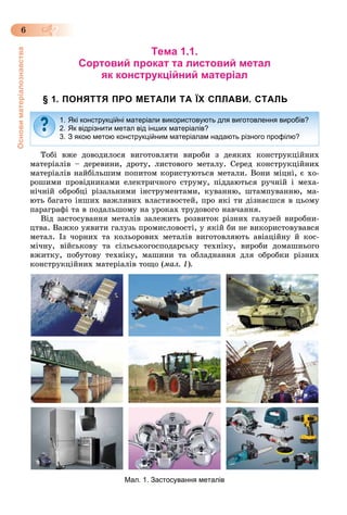 Основиматеріалознавства
6
Тема 1.1.
Сортовий прокат та листовий метал
як конструкційний матеріал
§ 1. ПОНЯТТЯ ПРО МЕТАЛИ ТА ЇХ СПЛАВИ. СТАЛЬ
Òîáі âæå äîâîäèëîñÿ âèãîòîâëÿòè âèðîáè ç äåÿêèõ êîíñòðóêöіéíèõ
ìàòåðіàëіâ – äåðåâèíè, äðîòó, ëèñòîâîãî ìåòàëó. Ñåðåä êîíñòðóêöіéíèõ
ìàòåðіàëіâ íàéáіëüøèì ïîïèòîì êîðèñòóþòüñÿ ìåòàëè. Âîíè ìіöíі, є õî-
ðîøèìè ïðîâіäíèêàìè åëåêòðè÷íîãî ñòðóìó, ïіääàþòüñÿ ðó÷íіé і ìåõà-
íі÷íіé îáðîáöі ðіçàëüíèìè іíñòðóìåíòàìè, êóâàííþ, øòàìïóâàííþ, ìà-
þòü áàãàòî іíøèõ âàæëèâèõ âëàñòèâîñòåé, ïðî ÿêі òè äіçíàєøñÿ â öüîìó
ïàðàãðàôі òà â ïîäàëüøîìó íà óðîêàõ òðóäîâîãî íàâ÷àííÿ.
Âіä çàñòîñóâàííÿ ìåòàëіâ çàëåæèòü ðîçâèòîê ðіçíèõ ãàëóçåé âèðîáíè-
öòâà. Âàæêî óÿâèòè ãàëóçü ïðîìèñëîâîñòі, ó ÿêіé áè íå âèêîðèñòîâóâàâñÿ
ìåòàë. Іç ÷îðíèõ òà êîëüîðîâèõ ìåòàëіâ âèãîòîâëÿþòü àâіàöіéíó é êîñ-
ìі÷íó, âіéñüêîâó òà ñіëüñüêîãîñïîäàðñüêó òåõíіêó, âèðîáè äîìàøíüîãî
âæèòêó, ïîáóòîâó òåõíіêó, ìàøèíè òà îáëàäíàííÿ äëÿ îáðîáêè ðіçíèõ
êîíñòðóêöіéíèõ ìàòåðіàëіâ òîùî (ìàë. 1).
Мал. 1. Застосування металів
1. Які конструкційні матеріали використовують для виготовлення виробів?
2. Як відрізнити метал від інших матеріалів?
3. З якою метою конструкційним матеріалам надають різного профілю?
 