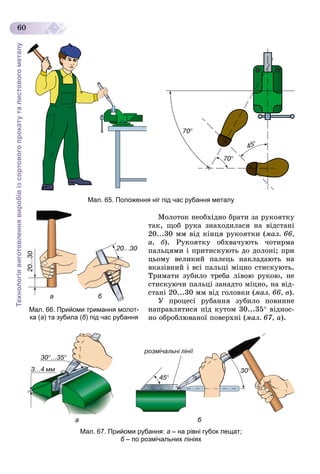 Технологіявиготовленнявиробівізсортовогопрокатуталистовогометалу
60
Мал. 65. Положення ніг під час рубання металу
Ìîëîòîê íåîáõіäíî áðàòè çà ðóêîÿòêó
òàê, ùîá ðóêà çíàõîäèëàñÿ íà âіäñòàíі
20...30 ìì âіä êіíöÿ ðóêîÿòêè (ìàë. 66,
à, á). Ðóêîÿòêó îáõâà÷óþòü ÷îòèðìà
ïàëüöÿìè і ïðèòèñêóþòü äî äîëîíі; ïðè
öüîìó âåëèêèé ïàëåöü íàêëàäàþòü íà
âêàçіâíèé і âñі ïàëüöі ìіöíî ñòèñêóþòü.
Òðèìàòè çóáèëî òðåáà ëіâîþ ðóêîþ, íå
ñòèñêóþ÷è ïàëüöі çàíàäòî ìіöíî, íà âіä-
ñòàíі 20...30 ìì âіä ãîëîâêè (ìàë. 66, â).
Ó ïðîöåñі ðóáàííÿ çóáèëî ïîâèííå
íàïðàâëÿòèñÿ ïіä êóòîì 30...35 âіäíîñ-
íî îáðîáëþâàíîї ïîâåðõíі (ìàë. 67, à).
а б
Мал. 67. Прийоми рубання: а – на рівні губок лещат;
б – по розмічальних лініяхб
а б
Мал. 66. Прийоми тримання молот-
ка (а) та зубила (б) під час рубання
 