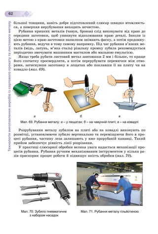 Технологіявиготовленнявиробівізсортовогопрокатуталистовогометалу
62
áіëüøîї òîâùèíè, íàâіòü äîáðå ïіäãîòîâëåíèé ñëþñàð øâèäêî âòîìëþєòü-
ñÿ, à ïîâåðõíÿ âèðóáóâàííÿ âèõîäèòü íå÷èñòîþ.
Ðóáàííÿ êðèõêèõ ìåòàëіâ (÷àâóí, áðîíçà) ñëіä âèêîíóâàòè âіä êðàþ äî
ñåðåäèíè çàãîòîâêè, ùîá óíèêíóòè âіäêîëþâàííÿ êðàþ äåòàëі. Іíêîëè іç
öієþ ìåòîþ ç êðàþ çàãîòîâêè íàïèëêîì çíіìàþòü ôàñêó, à ïîòіì ïðîäîâæó-
þòü ðóáàííÿ, âåäó÷è â òîìó ñàìîìó íàïðÿìêó. Ïіä ÷àñ ðóáàííÿ â’ÿçêèõ ìå-
òàëіâ (ìіäü, ëàòóíü, ì’ÿêà ñòàëü) ðіçàëüíó êðîìêó çóáèëà ðåêîìåíäóєòüñÿ
ïåðіîäè÷íî çìî÷óâàòè ìàøèííèì ìàñòèëîì àáî ìèëüíîþ åìóëüñієþ.
ßêùî òðåáà ðóáàòè ëèñòîâèé ìåòàë çàâòîâøêè 2 ìì і áіëüøå, òî êðàùå
éîãî ñïî÷àòêó ïðîñâåðäëèòè, à ïîòіì ïåðåðóáóâàòè ïåðåìè÷êè ìіæ îòâî-
ðàìè, çàòèñíóâøè çàãîòîâêó â ëåùàòàõ àáî ïîêëàâøè її íà ïëèòó ÷è íà
êîâàäëî (ìàë. 69).
а б в
Мал. 69. Рубання металу: а – у лещатах; б – на чавунній плиті;б в – на ковадлі
Ðîçðóáóâàííÿ ìåòàëó çóáèëîì íà ïëèòі àáî íà êîâàäëі âèêîíóþòü ïî
ðîçìіòöі, óñòàíîâëþþ÷è çóáèëî âåðòèêàëüíî òà ïåðåìіùóþ÷è éîãî â ïðî-
öåñі ðóáàííÿ, ÷àñòèíó ëåçà çàëèøàþòü ó âæå ïðîðóáàíіé êàíàâöі. Òàêèé
ïðèéîì çàáåçïå÷óє ðіâíіñòü ëіíії ðîçðіçàííÿ.
Ó ïðàêòèöі ñëþñàðíîї îáðîáêè âåëèêà óâàãà íàäàєòüñÿ ìåõàíіçàöії ïðî-
öåñіâ ðóáàííÿ. Ðóáàííÿ ðó÷íèì ìåõàíіçîâàíèì іíñòðóìåíòîì ó êіëüêà ðà-
çіâ ïðèñêîðþє ïðîöåñ ðîáîòè é ïіäâèùóє ÿêіñòü îáðîáêè (ìàë. 70).
Мал. 70. Зубило пневматичне
з набором насадок
Мал. 71. Рубання металу гільйотиною
 