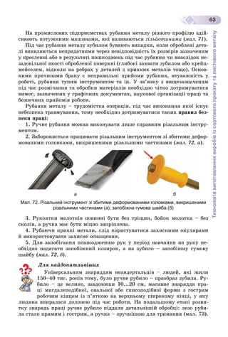 Технологіявиготовленнявиробівізсортовогопрокатуталистовогометалу
63
Íà ïðîìèñëîâèõ ïіäïðèєìñòâàõ ðóáàííÿ ìåòàëó ðіçíîãî ïðîôіëþ çäіé-
ñíþþòü ïîòóæíèìè ìàøèíàìè, ÿêі íàçèâàþòüñÿ ãіëüéîòèíàìè (ìàë. 71).
Ïіä ÷àñ ðóáàííÿ ìåòàëó çóáèëîì áóâàþòü âèïàäêè, êîëè îáðîáëåíі äåòà-
ëі âèÿâëÿþòüñÿ íåïðèäàòíèìè ÷åðåç íåâіäïîâіäíіñòü їõ ðîçìіðіâ çàçíà÷åíèì
ó êðåñëåííі àáî â ðåçóëüòàòі ïîøêîäæåíü ïіä ÷àñ ðóáàííÿ ÷è âíàñëіäîê íå-
çàäîâіëüíîї ÿêîñòі îáðîáëåíîї ïîâåðõíі (ãëèáîêі çàõâàòè çóáèëîì àáî êðåéö-
ìåéñåëåì, âіäêîëè íà ðåáðàõ ó äåòàëåé ç êðèõêèõ ìåòàëіâ òîùî). Îñíîâ-
íèìè ïðè÷èíàìè áðàêó є íåïðàâèëüíі ïðèéîìè ðóáàííÿ, íåóâàæíіñòü ó
ðîáîòі, ðóáàííÿ òóïèì іíñòðóìåíòîì òà іí. Ó çâ’ÿçêó ç âèùåçàçíà÷åíèì
ïіä ÷àñ ðîçìі÷àííÿ òà îáðîáêè ìàòåðіàëіâ íåîáõіäíî ÷іòêî äîòðèìóâàòèñÿ
âèìîã, çàçíà÷åíèõ ó ãðàôі÷íèõ äîêóìåíòàõ, íàóêîâîї îðãàíіçàöії ïðàöі òà
áåçïå÷íèõ ïðèéîìіâ ðîáîòè.
Ðóáàííÿ ìåòàëó – òðóäîìіñòêà îïåðàöіÿ, ïіä ÷àñ âèêîíàííÿ ÿêîї іñíóє
íåáåçïåêà òðàâìóâàííÿ, òîìó íåîáõіäíî äîòðèìóâàòèñÿ òàêèõ ïðàâèë áåç-
ïåêè ïðàöі:
1. Ðó÷íå ðóáàííÿ ìîæíà âèêîíóâàòè ëèøå ñïðàâíèì ðіçàëüíèì іíñòðó-
ìåíòîì.
2. Çàáîðîíÿєòüñÿ ïðàöþâàòè ðіçàëüíèì іíñòðóìåíòîì çі çáèòèìè äåôîð-
ìîâàíèìè ãîëîâêàìè, âèêðèøåíèìè ðіçàëüíèìè ÷àñòèíàìè (ìàë. 72, à).
а б
Мал. 72. Різальний інструмент зі збитими деформованими головками, викришеними
різальними частинами (а); запобіжна гумова шайба (б)
3. Ðóêîÿòêè ìîëîòêіâ ïîâèííі áóòè áåç òðіùèí, áîéîê ìîëîòêà – áåç
ñêîëіâ, à ðó÷êà ìàє áóòè ìіöíî çàêðіïëåíà.
4. Ðóáàþ÷è êðèõêі ìåòàëè, ñëіä êîðèñòóâàòèñÿ çàõèñíèìè îêóëÿðàìè
é âèêîðèñòîâóâàòè çàõèñíå îñíàùåííÿ.
5. Äëÿ çàïîáіãàííÿ ïîøêîäæåííþ ðóê ó ïåðіîä íàâ÷àííÿ íà ðóêó íå-
îáõіäíî íàäÿãàòè çàïîáіæíèé êîçèðîê, à íà çóáèëî – çàïîáіæíó ãóìîâó
øàéáó (ìàë. 72, á).
Äëÿ íàéäîïèòëèâіøèõ
Óíіâåðñàëüíèì çíàðÿääÿì íåàíäåðòàëüöіâ – ëþäåé, ÿêі æèëè
150–40 òèñ. ðîêіâ òîìó, áóëî ðó÷íå ðóáèëî – ïðàîáðàç çóáèëà. Ðó-
áèëî – öå âåëèêå, çàâäîâæêè 10...20 ñì, ìàñèâíå çíàðÿääÿ ïðà-
öі ìèãäàëåïîäіáíîї, îâàëüíîї àáî ñïèñîïîäіáíîї ôîðìè ç ãîñòðèì
ðîáî÷èì êіíöåì іç ï’ÿòêîþ íà âåðõíüîìó øèðîêîìó êіíöі, ó ÿêó
ëþäèíà âïèðàëàñÿ äîëîíåþ ïіä ÷àñ ðîáîòè. Íà ïîäàëüøîìó åòàïі ðîçâè-
òêó çíàðÿäü ïðàöі ðó÷íå ðóáèëî ïіääàëè äåòàëüíіøіé îáðîáöі: ëåçî ðóáè-
ëà ñòàëî ïðÿìèì і ãîñòðèì, à ðó÷êà – çðó÷íіøîþ äëÿ òðèìàííÿ (ìàë. 73).
 