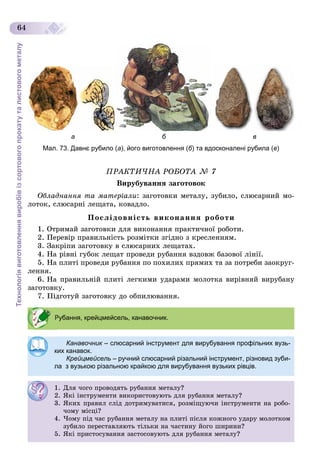Технологіявиготовленнявиробівізсортовогопрокатуталистовогометалу
64
а б в
Мал. 73. Давнє рубило (а), його виготовлення (б) та вдосконалені рубила (в)
ÏÐÀÊÒÈ×ÍÀ ÐÎÁÎÒÀ № 7
Âèðóáóâàííÿ çàãîòîâîê
Îáëàäíàííÿ òà ìàòåðіàëè: çàãîòîâêè ìåòàëó, çóáèëî, ñëþñàðíèé ìî-
ëîòîê, ñëþñàðíі ëåùàòà, êîâàäëî.
Ïîñëіäîâíіñòü âèêîíàííÿ ðîáîòè
1. Îòðèìàé çàãîòîâêè äëÿ âèêîíàííÿ ïðàêòè÷íîї ðîáîòè.
2. Ïåðåâіð ïðàâèëüíіñòü ðîçìіòêè çãіäíî ç êðåñëåííÿì.
3. Çàêðіïè çàãîòîâêó â ñëþñàðíèõ ëåùàòàõ.
4. Íà ðіâíі ãóáîê ëåùàò ïðîâåäè ðóáàííÿ âçäîâæ áàçîâîї ëіíії.
5. Íà ïëèòі ïðîâåäè ðóáàííÿ ïî ïîõèëèõ ïðÿìèõ òà çà ïîòðåáè çàîêðóã-
ëåííÿ.
6. Íà ïðàâèëüíіé ïëèòі ëåãêèìè óäàðàìè ìîëîòêà âèðіâíÿé âèðóáàíó
çàãîòîâêó.
7. Ïіäãîòóé çàãîòîâêó äî îáïèëþâàííÿ.
Рубання, крейцмейсель, канавочник.
Канавочник – слюсарний інструмент для вирубування профільних вузь-
ких канавок.
Крейцмейсель – ручний слюсарний різальний інструмент, різновид зуби-
ла з вузькою різальною крайкою для вирубування вузьких рівців.
1. Äëÿ ÷îãî ïðîâîäÿòü ðóáàííÿ ìåòàëó?
2. ßêі іíñòðóìåíòè âèêîðèñòîâóþòü äëÿ ðóáàííÿ ìåòàëó?
3. ßêèõ ïðàâèë ñëіä äîòðèìóâàòèñÿ, ðîçìіùóþ÷è іíñòðóìåíòè íà ðîáî-
÷îìó ìіñöі?
4. ×îìó ïіä ÷àñ ðóáàííÿ ìåòàëó íà ïëèòі ïіñëÿ êîæíîãî óäàðó ìîëîòêîì
çóáèëî ïåðåñòàâëÿþòü òіëüêè íà ÷àñòèíó éîãî øèðèíè?
5. ßêі ïðèñòîñóâàííÿ çàñòîñîâóþòü äëÿ ðóáàííÿ ìåòàëó?
 
