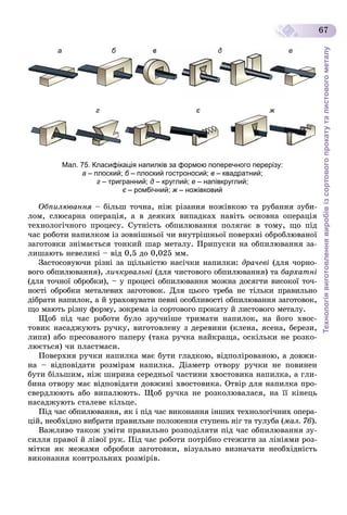 Технологіявиготовленнявиробівізсортовогопрокатуталистовогометалу
67
а б
г є ж
в д е
Мал. 75. Класифікація напилків за формою поперечного перерізу:
а – плоский; б – плоский гостроносий;б в – квадратний;
г – тригранний; д – круглий; е – напівкруглий;
є – ромбічний;є ж – ножівковийж
Îáïèëþâàííÿ – áіëüø òî÷íà, íіæ ðіçàííÿ íîæіâêîþ òà ðóáàííÿ çóáè-
ëîì, ñëþñàðíà îïåðàöіÿ, à â äåÿêèõ âèïàäêàõ íàâіòü îñíîâíà îïåðàöіÿ
òåõíîëîãі÷íîãî ïðîöåñó. Ñóòíіñòü îáïèëþâàííÿ ïîëÿãàє â òîìó, ùî ïіä
÷àñ ðîáîòè íàïèëêîì іç çîâíіøíüîї ÷è âíóòðіøíüîї ïîâåðõíі îáðîáëþâàíîї
çàãîòîâêè çíіìàєòüñÿ òîíêèé øàð ìåòàëó. Ïðèïóñêè íà îáïèëþâàííÿ çà-
ëèøàþòü íåâåëèêі – âіä 0,5 äî 0,025 ìì.
Çàñòîñîâóþ÷è ðіçíі çà ùіëüíіñòþ íàñі÷êè íàïèëêè: äðà÷åâі (äëÿ ÷îðíî-
âîãî îáïèëþâàííÿ), ëè÷êóâàëüíі (äëÿ ÷èñòîâîãî îáïèëþâàííÿ) òà áàðõàòíі
(äëÿ òî÷íîї îáðîáêè), – ó ïðîöåñі îáïèëþâàííÿ ìîæíà äîñÿãòè âèñîêîї òî÷-
íîñòі îáðîáêè ìåòàëåâèõ çàãîòîâîê. Äëÿ öüîãî òðåáà íå òіëüêè ïðàâèëüíî
äіáðàòè íàïèëîê, à é óðàõîâóâàòè ïåâíі îñîáëèâîñòі îáïèëþâàííÿ çàãîòîâîê,
ùî ìàþòü ðіçíó ôîðìó, çîêðåìà іç ñîðòîâîãî ïðîêàòó é ëèñòîâîãî ìåòàëó.
Ùîá ïіä ÷àñ ðîáîòè áóëî çðó÷íіøå òðèìàòè íàïèëîê, íà éîãî õâîñ-
òîâèê íàñàäæóþòü ðó÷êó, âèãîòîâëåíó ç äåðåâèíè (êëåíà, ÿñåíà, áåðåçè,
ëèïè) àáî ïðåñîâàíîãî ïàïåðó (òàêà ðó÷êà íàéêðàùà, îñêіëüêè íå ðîçêî-
ëþєòüñÿ) ÷è ïëàñòìàñè.
Ïîâåðõíÿ ðó÷êè íàïèëêà ìàє áóòè ãëàäêîþ, âіäïîëіðîâàíîþ, à äîâæè-
íà – âіäïîâіäàòè ðîçìіðàì íàïèëêà. Äіàìåòð îòâîðó ðó÷êè íå ïîâèíåí
áóòè áіëüøèì, íіæ øèðèíà ñåðåäíüîї ÷àñòèíè õâîñòîâèêà íàïèëêà, à ãëè-
áèíà îòâîðó ìàє âіäïîâіäàòè äîâæèíі õâîñòîâèêà. Îòâіð äëÿ íàïèëêà ïðî-
ñâåðäëþþòü àáî âèïàëþþòü. Ùîá ðó÷êà íå ðîçêîëþâàëàñÿ, íà її êіíåöü
íàñàäæóþòü ñòàëåâå êіëüöå.
Ïіä ÷àñ îáïèëþâàííÿ, ÿê і ïіä ÷àñ âèêîíàííÿ іíøèõ òåõíîëîãі÷íèõ îïåðà-
öіé, íåîáõіäíî âèáðàòè ïðàâèëüíå ïîëîæåííÿ ñòóïåíü íіã òà òóëóáà (ìàë. 76).
Âàæëèâî òàêîæ óìіòè ïðàâèëüíî ðîçïîäіëÿòè ïіä ÷àñ îáïèëþâàííÿ çó-
ñèëëÿ ïðàâîї é ëіâîї ðóê. Ïіä ÷àñ ðîáîòè ïîòðіáíî ñòåæèòè çà ëіíіÿìè ðîç-
ìіòêè ÿê ìåæàìè îáðîáêè çàãîòîâêè, âіçóàëüíî âèçíà÷àòè íåîáõіäíіñòü
âèêîíàííÿ êîíòðîëüíèõ ðîçìіðіâ.
 