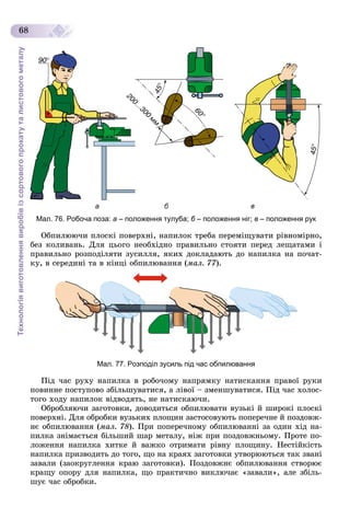 Технологіявиготовленнявиробівізсортовогопрокатуталистовогометалу
68
Мал. 76. Робоча поза: а – положення тулуба; б – положення ніг;б в – положення рук
Îáïèëþþ÷è ïëîñêі ïîâåðõíі, íàïèëîê òðåáà ïåðåìіùóâàòè ðіâíîìіðíî,
áåç êîëèâàíü. Äëÿ öüîãî íåîáõіäíî ïðàâèëüíî ñòîÿòè ïåðåä ëåùàòàìè і
ïðàâèëüíî ðîçïîäіëÿòè çóñèëëÿ, ÿêèõ äîêëàäàþòü äî íàïèëêà íà ïî÷àò-
êó, â ñåðåäèíі òà â êіíöі îáïèëþâàííÿ (ìàë. 77).
Мал. 77. Розподіл зусиль під час обпилювання
Ïіä ÷àñ ðóõó íàïèëêà â ðîáî÷îìó íàïðÿìêó íàòèñêàííÿ ïðàâîї ðóêè
ïîâèííå ïîñòóïîâî çáіëüøóâàòèñÿ, à ëіâîї – çìåíøóâàòèñÿ. Ïіä ÷àñ õîëîñ-
òîãî õîäó íàïèëîê âіäâîäÿòü, íå íàòèñêàþ÷è.
Îáðîáëÿþ÷è çàãîòîâêè, äîâîäèòüñÿ îáïèëþâàòè âóçüêі é øèðîêі ïëîñêі
ïîâåðõíі. Äëÿ îáðîáêè âóçüêèõ ïëîùèí çàñòîñîâóþòü ïîïåðå÷íå é ïîçäîâæ-
íє îáïèëþâàííÿ (ìàë. 78). Ïðè ïîïåðå÷íîìó îáïèëþâàííі çà îäèí õіä íà-
ïèëêà çíіìàєòüñÿ áіëüøèé øàð ìåòàëó, íіæ ïðè ïîçäîâæíüîìó. Ïðîòå ïî-
ëîæåííÿ íàïèëêà õèòêå é âàæêî îòðèìàòè ðіâíó ïëîùèíó. Íåñòіéêіñòü
íàïèëêà ïðèçâîäèòü äî òîãî, ùî íà êðàÿõ çàãîòîâêè óòâîðþþòüñÿ òàê çâàíі
çàâàëè (çàîêðóãëåííÿ êðàþ çàãîòîâêè). Ïîçäîâæíє îáïèëþâàííÿ ñòâîðþє
êðàùó îïîðó äëÿ íàïèëêà, ùî ïðàêòè÷íî âèêëþ÷àє «çàâàëè», àëå çáіëü-
øóє ÷àñ îáðîáêè.
 