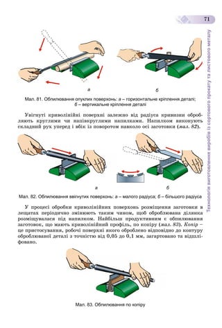 Технологіявиготовленнявиробівізсортовогопрокатуталистовогометалу
71
ба
Мал. 81. Обпилювання опуклих поверхонь: а – горизонтальне кріплення деталі;
б – вертикальне кріплення деталіб
Óâіãíóòі êðèâîëіíіéíі ïîâåðõíі çàëåæíî âіä ðàäіóñà êðèâèçíè îáðîá-
ëÿþòü êðóãëèìè ÷è íàïіâêðóãëèìè íàïèëêàìè. Íàïèëêîì âèêîíóþòü
ñêëàäíèé ðóõ óïåðåä і âáіê іç ïîâîðîòîì íàâêîëî îñі çàãîòîâêè (ìàë. 82).
ба
Мал. 82. Обпилювання ввігнутих поверхонь: а – малого радіуса; б – більшого радіусаб
Ó ïðîöåñі îáðîáêè êðèâîëіíіéíèõ ïîâåðõîíü ðîçìіùåííÿ çàãîòîâêè â
ëåùàòàõ ïåðіîäè÷íî çìіíþþòü òàêèì ÷èíîì, ùîá îáðîáëþâàíà äіëÿíêà
ðîçìіùóâàëàñÿ ïіä íàïèëêîì. Íàéáіëüø ïðîäóêòèâíèì є îáïèëþâàííÿ
çàãîòîâîê, ùî ìàþòü êðèâîëіíіéíèé ïðîôіëü, ïî êîïіðó (ìàë. 83). Êîïіð –
öå ïðèñòîñóâàííÿ, ðîáî÷і ïîâåðõíі ÿêîãî îáðîáëåíî âіäïîâіäíî äî êîíòóðó
îáðîáëþâàíîї äåòàëі ç òî÷íіñòþ âіä 0,05 äî 0,1 ìì, çàãàðòîâàíî òà âіäøëі-
ôîâàíî.
Мал. 83. Обпилювання по копіру
 