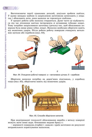Технологіявиготовленнявиробівізсортовогопрокатуталистовогометалу
72
Âèãîòîâëÿþ÷è ïàðòії îäíàêîâèõ äåòàëåé, äîöіëüíî çðîáèòè øàáëîí.
Ó öüîìó âèïàäêó øàáëîí іç çàêðіïëåíîþ çàãîòîâêîþ çàòèñêàþòü ó ëåùà-
òàõ і îáïèëþþòü äîòè, äîêè íàïèëîê íå òîðêíåòüñÿ øàáëîíà.
Ó ïðîöåñі ðîáîòè çóáè íàïèëêà ñòèðàþòüñÿ. Äóæå ÷àñòî öå âіäáóâàєòü-
ñÿ ïіä ÷àñ çіòêíåííÿ íàñі÷îê іíñòðóìåíòà çі âñòàâíèìè ãóáêàìè ëåùàò.
Òîìó ïîòðіáíî çàêðіïëþâàòè çàãîòîâêó (äåòàëü) òàê, ùîá îáïèëþâàíà ïî-
âåðõíÿ áóëà âèùå ðіâíÿ ãóáîê ëåùàò. Íàïèëêè íåîáõіäíî îáåðіãàòè íàâіòü
âіä íåçíà÷íèõ óäàðіâ. Ïіñëÿ ðîáîòè ðîáî÷ó ïîâåðõíþ î÷èùóþòü ìåòàëå-
âîþ ùіòêîþ àáî ñêðåáêîì (ìàë. 84).
а б
Мал. 84. Очищення робочої поверхні: а – металевою щіткою; б – скребкомб
Çáåðіãàòè íàïèëêè ïîòðіáíî íà äåðåâ’ÿíèõ ïіäñòàâêàõ, ó êîðîáêàõ
òîùî (ìàë. 85), îáåðіãàþ÷è íàâіòü âіä íåçíà÷íèõ óäàðіâ.
Мал. 85. Способи зберігання напилків
Ïðè íåäîòðèìàííі òåõíîëîãії îáïèëþâàííÿ âèðîáіâ ç ìåòàëó ïîâåðõíі
ìîæóòü ìàòè ïåâíі âàäè. Îñíîâíèìè âèäàìè áðàêó є:
– íåðіâíîñòі ïîâåðõîíü (ãîðáè) і «çàâàëè» êðàїâ çàãîòîâêè ÿê ðåçóëüòàò
íåïðàâèëüíîãî êîðèñòóâàííÿ íàïèëêîì;
 