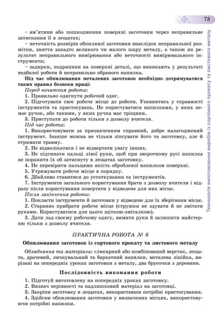 Технологіявиготовленнявиробівізсортовогопрокатуталистовогометалу
73
– âì’ÿòèíè àáî ïîøêîäæåííÿ ïîâåðõíі çàãîòîâêè ÷åðåç íåïðàâèëüíå
çàòèñêàííÿ її â ëåùàòàõ;
– íåòî÷íіñòü ðîçìіðіâ îáïèëÿíîї çàãîòîâêè âíàñëіäîê íåïðàâèëüíîї ðîç-
ìіòêè, çíÿòòÿ çàíàäòî âåëèêîãî ÷è ìàëîãî øàðó ìåòàëó, à òàêîæ ÿê ðå-
çóëüòàò íåïðàâèëüíîãî âèìіðþâàííÿ àáî íåòî÷íîñòі âèìіðþâàëüíîãî іí-
ñòðóìåíòà;
– çàäèðêè, ïîäðÿïèíè íà ïîâåðõíі äåòàëі, ùî âèíèêàþòü ó ðåçóëüòàòі
íåäáàëîї ðîáîòè é íåïðàâèëüíî îáðàíîãî íàïèëêà.
Ïіä ÷àñ îáïèëþâàííÿ ìåòàëåâèõ çàãîòîâîê íåîáõіäíî äîòðèìóâàòèñÿ
òàêèõ ïðàâèë áåçïåêè ïðàöі:
Ïåðåä ïî÷àòêîì ðîáîòè:
1. Ïðàâèëüíî îäÿãíóòè ðîáî÷èé îäÿã.
2. Ïіäãîòóâàòè ñâîє ðîáî÷å ìіñöå äî ðîáîòè. Óïåâíèòèñü ó ñïðàâíîñòі
іíñòðóìåíòіâ òà ïðèñòîñóâàíü. Íå êîðèñòóâàòèñÿ íàïèëêàìè, ó ÿêèõ íå-
ìàє ðó÷îê, àáî òàêèìè, ó ÿêèõ ðó÷êà ìàє òðіùèíè.
3. Ïðèñòóïàòè äî ðîáîòè òіëüêè ç äîçâîëó â÷èòåëÿ.
Ïіä ÷àñ ðîáîòè:
1. Âèêîðèñòîâóâàòè çà ïðèçíà÷åííÿì ñïðàâíèé, äîáðå íàëàãîäæåíèé
іíñòðóìåíò. Іíàêøå ìîæíà íå òіëüêè çіïñóâàòè éîãî òà çàãîòîâêó, àëå é
îòðèìàòè òðàâìó.
2. Íå âіäâîëіêàòèñÿ і íå âіäâåðòàòè óâàãó іíøèõ.
3. Íå ïіäãèíàòè ïàëüöі ëіâîї ðóêè, ùîá ïðè çâîðîòíîìó ðóñі íàïèëêà
íå ïîðàíèòè їõ îá çàòèñíóòó â ëåùàòàõ çàãîòîâêó.
4. Íå ïåðåâіðÿòè ïàëüöÿìè ÿêіñòü îáðîáëåíîї íàïèëêîì ïîâåðõíі.
5. Óòðèìóâàòè ðîáî÷å ìіñöå â ïîðÿäêó.
6. Äáàéëèâî ñòàâèòèñÿ äî óñòàòêóâàííÿ òà іíñòðóìåíòіâ.
7. Іíñòðóìåíòè çàãàëüíîãî êîðèñòóâàííÿ áðàòè ç äîçâîëó â÷èòåëÿ і âіä-
ðàçó ïіñëÿ êîðèñòóâàííÿ ïîâåðòàòè ó âіäâåäåíå äëÿ íèõ ìіñöå.
Ïіñëÿ çàêіí÷åííÿ ðîáîòè:
1. Ïîêëàñòè іíñòðóìåíòè é çàãîòîâêè ó âіäâåäåíå äëÿ їõ çáåðіãàííÿ ìіñöå.
2. Ñòàðàííî ïðèáðàòè ðîáî÷å ìіñöå (ñòðóæêè íå çäóâàòè é íå çìіòàòè
ðóêàìè. Êîðèñòóâàòèñÿ äëÿ öüîãî ùіòêîþ-çìіòàëêîþ).
3. Äàòè ëàä ñâîєìó ðîáî÷îìó îäÿãó, âèìèòè ðóêè é çàëèøèòè ìàéñòåð-
íþ òіëüêè ç äîçâîëó â÷èòåëÿ.
ÏÐÀÊÒÈ×ÍÀ ÐÎÁÎÒÀ № 8
Îáïèëþâàííÿ çàãîòîâîê іç ñîðòîâîãî ïðîêàòó òà ëèñòîâîãî ìåòàëó
Îáëàäíàííÿ òà ìàòåðіàëè: ñëþñàðíèé àáî êîìáіíîâàíèé âåðñòàê, ëåùà-
òà, äðà÷åâèé, ëè÷êóâàëüíèé òà áàðõàòíèé íàïèëêè, ìåòàëåâà ëіíіéêà, âè-
ðіçàíі íà ïîïåðåäíіõ óðîêàõ çàãîòîâêè ç ìåòàëó, äâà áðóñî÷êè ç äåðåâèíè.
Ïîñëіäîâíіñòü âèêîíàííÿ ðîáîòè
1. Ïіäãîòóé âèãîòîâëåíó íà ïîïåðåäíіõ óðîêàõ çàãîòîâêó.
2. Âèçíà÷ íåðіâíîñòі òà íàäëèøêîâèé ìàòåðіàë íà çàãîòîâöі.
3. Çàêðіïè çàãîòîâêó â ëåùàòàõ, âèêîðèñòàâøè ïîòðіáíі ïðèñòîñóâàííÿ.
4. Çäіéñíè îáïèëþâàííÿ çàãîòîâêè ó âèçíà÷åíèõ ìіñöÿõ, âèêîðèñòîâó-
þ÷è ïîòðіáíі íàïèëêè.
 