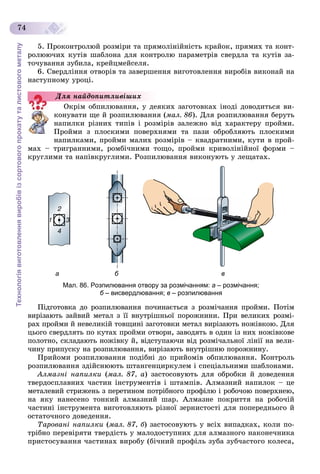 Технологіявиготовленнявиробівізсортовогопрокатуталистовогометалу
74
5. Ïðîêîíòðîëþé ðîçìіðè òà ïðÿìîëіíіéíіñòü êðàéîê, ïðÿìèõ òà êîíò-
ðîëþþ÷èõ êóòіâ øàáëîíà äëÿ êîíòðîëþ ïàðàìåòðіâ ñâåðäëà òà êóòіâ çà-
òî÷óâàííÿ çóáèëà, êðåéöìåéñåëÿ.
6. Ñâåðäëіííÿ îòâîðіâ òà çàâåðøåííÿ âèãîòîâëåííÿ âèðîáіâ âèêîíàé íà
íàñòóïíîìó óðîöі.
Îêðіì îáïèëþâàííÿ, ó äåÿêèõ çàãîòîâêàõ іíîäі äîâîäèòüñÿ âè-
êîíóâàòè ùå é ðîçïèëþâàííÿ (ìàë. 86). Äëÿ ðîçïèëþâàííÿ áåðóòü
íàïèëêè ðіçíèõ òèïіâ і ðîçìіðіâ çàëåæíî âіä õàðàêòåðó ïðîéìè.
Ïðîéìè ç ïëîñêèìè ïîâåðõíÿìè òà ïàçè îáðîáëÿþòü ïëîñêèìè
íàïèëêàìè, ïðîéìè ìàëèõ ðîçìіðіâ – êâàäðàòíèìè, êóòè â ïðîé-
ìàõ – òðèãðàííèìè, ðîìáі÷íèìè òîùî, ïðîéìè êðèâîëіíіéíîї ôîðìè –
êðóãëèìè òà íàïіâêðóãëèìè. Ðîçïèëþâàííÿ âèêîíóþòü ó ëåùàòàõ.
а б в
Мал. 86. Розпилювання отвору за розмічанням: а – розмічання;
б – висвердлювання;б в – розпилювання
Ïіäãîòîâêà äî ðîçïèëþâàííÿ ïî÷èíàєòüñÿ ç ðîçìі÷àííÿ ïðîéìè. Ïîòіì
âèðіçàþòü çàéâèé ìåòàë ç її âíóòðіøíüîї ïîðîæíèíè. Ïðè âåëèêèõ ðîçìі-
ðàõ ïðîéìè é íåâåëèêіé òîâùèíі çàãîòîâêè ìåòàë âèðіçàþòü íîæіâêîþ. Äëÿ
öüîãî ñâåðäëÿòü ïî êóòàõ ïðîéìè îòâîðè, çàâîäÿòü â îäèí іç íèõ íîæіâêîâå
ïîëîòíî, ñêëàäàþòü íîæіâêó é, âіäñòóïàþ÷è âіä ðîçìі÷àëüíîї ëіíії íà âåëè-
÷èíó ïðèïóñêó íà ðîçïèëþâàííÿ, âèðіçàþòü âíóòðіøíþ ïîðîæíèíó.
Ïðèéîìè ðîçïèëþâàííÿ ïîäіáíі äî ïðèéîìіâ îáïèëþâàííÿ. Êîíòðîëü
ðîçïèëþâàííÿ çäіéñíþþòü øòàíãåíöèðêóëåì і ñïåöіàëüíèìè øàáëîíàìè.
Àëìàçíі íàïèëêè (ìàë. 87, à) çàñòîñîâóþòü äëÿ îáðîáêè é äîâåäåííÿ
òâåðäîñïëàâíèõ ÷àñòèí іíñòðóìåíòіâ і øòàìïіâ. Àëìàçíèé íàïèëîê – öå
ìåòàëåâèé ñòðèæåíü ç ïåðåòèíîì ïîòðіáíîãî ïðîôіëþ і ðîáî÷îþ ïîâåðõíåþ,
íà ÿêó íàíåñåíî òîíêèé àëìàçíèé øàð. Àëìàçíå ïîêðèòòÿ íà ðîáî÷іé
÷àñòèíі іíñòðóìåíòà âèãîòîâëÿþòü ðіçíîї çåðíèñòîñòі äëÿ ïîïåðåäíüîãî é
îñòàòî÷íîãî äîâåäåííÿ.
Òàðîâàíі íàïèëêè (ìàë. 87, á) çàñòîñîâóþòü ó âñіõ âèïàäêàõ, êîëè ïî-
òðіáíî ïåðåâіðÿòè òâåðäіñòü ó ìàëîäîñòóïíèõ äëÿ àëìàçíîãî íàêîíå÷íèêà
ïðèñòîñóâàííÿ ÷àñòèíàõ âèðîáó (áі÷íèé ïðîôіëü çóáà çóá÷àñòîãî êîëåñà,
Äëÿ íàéäîïèòëèâіøèõ
 
