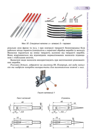 Технологіявиготовленнявиробівізсортовогопрокатуталистовогометалу
75
а б
Мал. 87. Спеціальні напилки: а – алмазні; б – тарованіб
ðіçàëüíå ëåçî ôðåçè òà іí.), і ïðè êîíòðîëі òâåðäîñòі áåçïîñåðåäíüî áіëÿ
ðîáî÷îãî ìіñöÿ òåðìіñòà (ñïåöіàëіñòà ç òåðìі÷íîї îáðîáêè âèðîáіâ іç ìåòàëó).
Íàïèëêè òàðóþòüñÿ íà ïåâíó òâåðäіñòü çàëåæíî âіä òâåðäîñòі âèðîáіâ.
Âîíè âіäðіçíÿþòüñÿ âіä âіäïîâіäíèõ íîðìàëіçîâàíèõ íàïèëêіâ ïіäâèùå-
íîþ і ñòàáіëüíîþ ÿêіñòþ.
Çàçíà÷åíі âèäè íàïèëêіâ âèêîðèñòîâóþòü ïðè âèãîòîâëåííі ðіçíîìàíіò-
íèõ âèðîáіâ.
Ðîçãëÿíü äåòàëі, çîáðàæåíі íà ìàëþíêó 88. Ïîìіðêóé, ÿêі âèäè íàïèë-
êіâ òà íàäôіëіâ ïîòðіáíî âèêîðèñòàòè äëÿ âèãîòîâëåííÿ êîæíîї ç íèõ.
2
1
Гвинт натяжний 1
 