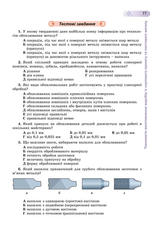 Технологіявиготовленнявиробівізсортовогопрокатуталистовогометалу
77
Тестові завдання
1. Ó ÿêîìó òâåðäæåííі äàíî íàéáіëüø ïîâíó іíôîðìàöіþ ïðî òåõíîëî-
ãіþ îáïèëþâàííÿ ìåòàëó?
À îïåðàöіÿ, ïіä ÷àñ ÿêîї ç ïîâåðõíі ìåòàëó çíіìàєòüñÿ øàð ìåòàëó
Á îïåðàöіÿ, ïіä ÷àñ ÿêîї ç ïîâåðõíі ìåòàëó çíіìàєòüñÿ øàð ìåòàëó
(ïðèïóñê)
Â îïåðàöіÿ, ïіä ÷àñ ÿêîї ç ïîâåðõíі ìåòàëó çíіìàєòüñÿ øàð ìåòàëó
(ïðèïóñê) çà äîïîìîãîþ ðіçàëüíîãî іíñòðóìåíòà – íàïèëêà
2. ßêèé ñïіëüíèé ïðèíöèï çàêëàäåíî â îñíîâó ðîáîòè ñëþñàðíîї
íîæіâêè, íîæèöü, çóáèëà, êðåéöìåéñåëÿ, êàíàâî÷íèêà, íàïèëêà?
À ðіçàííÿ Á ðîçêðîþâàííÿ
Â äіÿ êëèíà Ã óñі ïåðåëі÷åíі ïðèíöèïè
Ä ïðàâèëüíîї âіäïîâіäі íåìàє
3. ßêі âèäè îáïèëþâàëüíèõ ðîáіò çàñòîñîâóþòü ó ïðàêòèöі ñëþñàðíîї
îáðîáêè?
À îáïèëþâàííÿ çîâíіøíіõ êðèâîëіíіéíèõ ïîâåðõîíü
Á îáïèëþâàííÿ çîâíіøíіõ ïëîñêèõ ïîâåðõîíü
Â îáïèëþâàííÿ çîâíіøíіõ і âíóòðіøíіõ êóòіâ ïëîñêèõ ïîâåðõîíü
Ã îáïèëþâàííÿ ñêëàäíèõ àáî ôàñîííèõ ïîâåðõîíü
Ä îáïèëþâàííÿ çàãëèáëåíü, îòâîðіâ, ïàçіâ і âèñòóïіâ
Å óñі âіäïîâіäі ïðàâèëüíі
Є ïðàâèëüíîї âіäïîâіäі íåìàє
4. ßêèé ïðèïóñê íà îáïèëþâàííÿ äåòàëåé äîñÿãàєòüñÿ ïðè ðîáîòі â
øêіëüíèõ ìàéñòåðíÿõ?
À äî 0,1 ìì Á äî 0,01 ìì Â äî 0,05 ìì
Ã âіä 0,5 äî 0,025 ìì Ä âіä 0,1 äî 0,01 ìì
5. Ùî âàæëèâî çíàòè, âèáèðàþ÷è íàïèëîê äëÿ îáïèëþâàííÿ?
À ïîñëіäîâíіñòü ðîáîòè
Á òâåðäіñòü îáðîáëþâàíîãî ìàòåðіàëó
Â òî÷íіñòü îáðîáêè çàãîòîâêè
Ã âåëè÷èíó ïðèïóñêó íà îáðîáêó
Ä ôîðìó îáðîáëþâàíîї ïîâåðõíі
6. ßêèé íàïèëîê ïðèçíà÷åíèé äëÿ ãðóáîãî îáïèëþâàííÿ çàãîòîâîê ç
ì’ÿêèõ ìåòàëіâ?
а б в г
À íàïèëîê ç îäèíàðíîþ (ïðîñòîþ) íàñі÷êîþ
Á íàïèëîê ç ïîäâіéíîþ (ïåðåõðåñíîþ) íàñі÷êîþ
Â íàïèëîê ç äóãîâîþ íàñі÷êîþ
Ã íàïèëîê ç òî÷êîâîþ (ðàøïіëüíîþ) íàñі÷êîþ
 