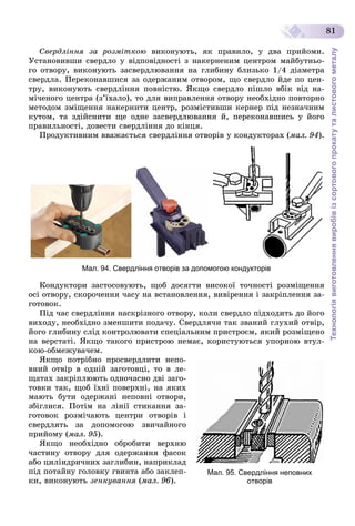Технологіявиготовленнявиробівізсортовогопрокатуталистовогометалу
81
Ñâåðäëіííÿ çà ðîçìіòêîþ âèêîíóþòü, ÿê ïðàâèëî, ó äâà ïðèéîìè.
Óñòàíîâèâøè ñâåðäëî ó âіäïîâіäíîñòі ç íàêåðíåíèì öåíòðîì ìàéáóòíüî-
ãî îòâîðó, âèêîíóþòü çàñâåðäëþâàííÿ íà ãëèáèíó áëèçüêî 1/4 äіàìåòðà
ñâåðäëà. Ïåðåêîíàâøèñÿ çà îäåðæàíèì îòâîðîì, ùî ñâåðäëî éäå ïî öåí-
òðó, âèêîíóþòü ñâåðäëіííÿ ïîâíіñòþ. ßêùî ñâåðäëî ïіøëî âáіê âіä íà-
ìі÷åíîãî öåíòðà (ç’їõàëî), òî äëÿ âèïðàâëåííÿ îòâîðó íåîáõіäíî ïîâòîðíî
ìåòîäîì çìіùåííÿ íàêåðíèòè öåíòð, ðîçìіñòèâøè êåðíåð ïіä íåçíà÷íèì
êóòîì, òà çäіéñíèòè ùå îäíå çàñâåðäëþâàííÿ é, ïåðåêîíàâøèñü ó éîãî
ïðàâèëüíîñòі, äîâåñòè ñâåðäëіííÿ äî êіíöÿ.
Ïðîäóêòèâíèì ââàæàєòüñÿ ñâåðäëіííÿ îòâîðіâ ó êîíäóêòîðàõ (ìàë. 94).
Мал. 94. Свердління отворів за допомогою кондукторів
Êîíäóêòîðè çàñòîñîâóþòü, ùîá äîñÿãòè âèñîêîї òî÷íîñòі ðîçìіùåííÿ
îñі îòâîðó, ñêîðî÷åííÿ ÷àñó íà âñòàíîâëåííÿ, âèâіðåííÿ і çàêðіïëåííÿ çà-
ãîòîâîê.
Ïіä ÷àñ ñâåðäëіííÿ íàñêðіçíîãî îòâîðó, êîëè ñâåðäëî ïіäõîäèòü äî éîãî
âèõîäó, íåîáõіäíî çìåíøèòè ïîäà÷ó. Ñâåðäëÿ÷è òàê çâàíèé ãëóõèé îòâіð,
éîãî ãëèáèíó ñëіä êîíòðîëþâàòè ñïåöіàëüíèì ïðèñòðîєì, ÿêèé ðîçìіùåíî
íà âåðñòàòі. ßêùî òàêîãî ïðèñòðîþ íåìàє, êîðèñòóþòüñÿ óïîðíîþ âòóë-
êîþ-îáìåæóâà÷åì.
ßêùî ïîòðіáíî ïðîñâåðäëèòè íåïî-
âíèé îòâіð â îäíіé çàãîòîâöі, òî â ëå-
ùàòàõ çàêðіïëþþòü îäíî÷àñíî äâі çàãî-
òîâêè òàê, ùîá їõíі ïîâåðõíі, íà ÿêèõ
ìàþòü áóòè îäåðæàíі íåïîâíі îòâîðè,
çáіãëèñÿ. Ïîòіì íà ëіíії ñòèêàííÿ çà-
ãîòîâîê ðîçìі÷àþòü öåíòðè îòâîðіâ і
ñâåðäëÿòü çà äîïîìîãîþ çâè÷àéíîãî
ïðèéîìó (ìàë. 95).
ßêùî íåîáõіäíî îáðîáèòè âåðõíþ
÷àñòèíó îòâîðó äëÿ îäåðæàííÿ ôàñîê
àáî öèëіíäðè÷íèõ çàãëèáèí, íàïðèêëàä
ïіä ïîòàéíó ãîëîâêó ãâèíòà àáî çàêëåï-
êè, âèêîíóþòü çåíêóâàííÿ (ìàë. 96).
Мал. 95. Свердління неповних
отворів
 