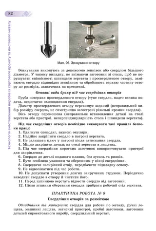 Технологіявиготовленнявиробівізсортовогопрокатуталистовогометалу
82
Мал. 96. Зенкування отвору
Çåíêóâàííÿ âèêîíóþòü çà äîïîìîãîþ çåíêіâîê àáî ñâåðäëîì áіëüøîãî
äіàìåòðà. Ó òàêîìó âèïàäêó, íå çíіìàþ÷è çàãîòîâêè çі ñòîëà, ùîá íå ïî-
ðóøóâàòè ñïіââіñíîñòі øïèíäåëÿ âåðñòàòà і ïðîñâåðäëåíîãî îòâîðó, çàìі-
íþþòü ñâåðäëî âіäïîâіäíî çåíêіâêîþ òà îáðîáëÿþòü âåðõíþ ÷àñòèíó îòâî-
ðó äî ðîçìіðіâ, çàçíà÷åíèõ íà êðåñëåííі.
Îñíîâíі âèäè áðàêó ïіä ÷àñ ñâåðäëіííÿ îòâîðіâ
Ãðóáà ïîâåðõíÿ ïðîñâåðäëåíîãî îòâîðó (òóïå ñâåðäëî, íàäòî âåëèêà ïî-
äà÷à, íåäîñòàòíє îõîëîäæåííÿ ñâåðäëà).
Äіàìåòð ïðîñâåðäëåíîãî îòâîðó ïåðåâèùóє çàäàíèé (íåïðàâèëüíèé âè-
áіð ðîçìіðó ñâåðäëà, íå ñèìåòðè÷íî çàãîñòðåíі ðіçàëüíі êðîìêè ñâåðäëà).
Âіñü îòâîðó ïåðåêîøåíà (íåïðàâèëüíå âñòàíîâëåííÿ äåòàëі íà ñòîëі
âåðñòàòà àáî ïðèñòðîї, íåïåðïåíäèêóëÿðíіñòü ñòîëà і øïèíäåëÿ âåðñòàòà).
Ïіä ÷àñ ñâåðäëіííÿ îòâîðіâ íåîáõіäíî âèêîíóâàòè òàêі ïðàâèëà áåçïå-
êè ïðàöі:
1. Îäÿãíóòè ñïåöîäÿã, çàõèñíі îêóëÿðè.
2. Íàäіéíî çàêðіïèòè ñâåðäëî â ïàòðîíі âåðñòàòà.
3. Íå çàëèøàòè êëþ÷ ó ïàòðîíі ïіñëÿ çàòèñêàííÿ ñâåðäëà.
4. Ìіöíî çàêðіïèòè äåòàëü íà ñòîëі âåðñòàòà â ëåùàòàõ.
5. Ïіä ÷àñ ñâåðäëіííÿ êîðîòêèõ çàãîòîâîê âèêîðèñòîâóâàòè ïðèñòðîї
äëÿ çàêðіïëåííÿ.
6. Ñâåðäëî äî äåòàëі ïîäàâàòè ïëàâíî, áåç çóñèëü òà ðèâêіâ.
7. Áóòè îñîáëèâî óâàæíèì òà îáåðåæíèì ó êіíöі ñâåðäëіííÿ.
8. Ñâåðäëÿ÷è íàñêðіçíèé îòâіð, ïåðåäáà÷èòè ïіäêëàäíó îñíîâó.
9. Íå âіäâîëіêàòèñÿ ïіä ÷àñ ðîáîòè.
10. Íå äîïóñêàòè óòâîðåííÿ äîâãèõ çàêðó÷åíèõ ñòðóæîê. Ïåðіîäè÷íî
âèâîäèòè ñâåðäëî ç îòâîðó é ÷èñòèòè éîãî.
11. Ïåðåä çóïèíêîþ âåðñòàòà âіäâåñòè ñâåðäëî âіä çàãîòîâêè.
12. Ïіñëÿ çóïèíêè îáåðòàííÿ ñâåðäëà ïðèáðàòè ðîáî÷èé ñòіë âåðñòàòà.
ÏÐÀÊÒÈ×ÍÀ ÐÎÁÎÒÀ № 9
Ñâåðäëіííÿ îòâîðіâ çà ðîçìіòêîþ
Îáëàäíàííÿ òà ìàòåðіàëè: ñâåðäëà äëÿ ðîáîòè ïî ìåòàëó, ðó÷íі ëå-
ùàòà, ìàøèííі ëåùàòà, çàòèñêíі ïðèñòðîї, ïðîáíі çàãîòîâêè, çàãîòîâêè
äåòàëåé ñïðîåêòîâàíîãî âèðîáó, ñâåðäëèëüíèé âåðñòàò.
 