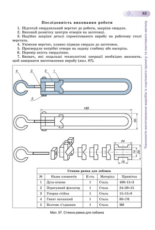 Технологіявиготовленнявиробівізсортовогопрокатуталистовогометалу
83
Ïîñëіäîâíіñòü âèêîíàííÿ ðîáîòè
1. Ïіäãîòóé ñâåðäëèëüíèé âåðñòàò äî ðîáîòè, çàêðіïè ñâåðäëî.
2. Âèêîíàé ðîçìіòêó öåíòðіâ îòâîðіâ íà çàãîòîâöі.
3. Íàäіéíî çàêðіïè äåòàëі ñïðîåêòîâàíîãî âèðîáó íà ðîáî÷îìó ñòîëі
âåðñòàòà.
4. Óâіìêíè âåðñòàò, ïëàâíî ïіäâåäè ñâåðäëî äî çàãîòîâîê.
5. Ïðîñâåðäëè ïîòðіáíі îòâîðè íà çàäàíó ãëèáèíó àáî íàñêðіçü.
6. Ïåðåâіð ÿêіñòü ñâåðäëіííÿ.
7. Âèçíà÷, ÿêі ïîäàëüøі òåõíîëîãі÷íі îïåðàöії íåîáõіäíî âèêîíàòè,
ùîá çàâåðøèòè âèãîòîâëåííÿ âèðîáó (ìàë. 97).
Ñòÿæíà ðàìêà äëÿ ëîáçèêà
№ Íàçâà åëåìåíòіâ Ê-ñòü Ìàòåðіàë Ïðèìіòêà
1 Äóãà-îñíîâà 1 Ñòàëü 400153
2 Ïåðåñóâíèé ôіêñàòîð 1 Ñòàëü 242015
3 Óïîðíà ñòіéêà 1 Ñòàëü 15158
4 Ãâèíò íàòÿæíèé 1 Ñòàëü 806
5 Áîëòîâå ç’єäíàííÿ 1 Ñòàëü Ì6
Мал. 97. Стяжна рамка для лобзика
 
