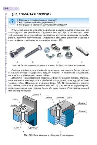 Технологіявиготовленнявиробівізсортовогопрокатуталистовогометалу
86
§ 10. РІЗЬБА ТА ЇЇ ЕЛЕМЕНТИ
Ó ñó÷àñíіé òåõíіöі âåëèêîãî ïîøèðåííÿ íàáóëè ðіçüáîâі ç’єäíàííÿ, ùî
çàñòîñîâóþòü äëÿ ðîçíіìíîãî ç’єäíàííÿ äåòàëåé. Äî їõ ïîçèòèâíèõ ÿêîñ-
òåé íàëåæàòü óíіâåðñàëüíіñòü, íàäіéíіñòü, çðó÷íіñòü ñêëàäàííÿ òà ðîçáè-
ðàííÿ, ïðîñòîòà âèãîòîâëåííÿ. Îñíîâíèìè äåòàëÿìè ðіçüáîâèõ ç’єäíàíü є
ãâèíòè, áîëòè ç ãàéêàìè òà øïèëüêàìè (ìàë. 99).
а б в г
Мал. 99. Деталі різьбових з’єднань: а – гвинт; б – болт;б в – гайки; г – шпилька
Ãâèíòè âіäðіçíÿþòüñÿ âіä áîëòіâ òèì, ùî çàãâèí÷óþòüñÿ áåçïîñåðåäíüî
â ðіçüáîâі îòâîðè ç’єäíóâàíèõ äåòàëåé âèðîáó. Ó ãâèíòîâèõ ç’єäíàííÿõ,
íà âіäìіíó âіä áîëòîâèõ, íåìàє ãàéîê.
Øïèëüêà – öèëіíäðè÷íèé ñòåðæåíü ç ðіçüáîþ íà äâîõ êіíöÿõ. Îäèí êі-
íåöü øïèëüêè âãâèí÷óєòüñÿ â ðіçüáîâèé îòâіð äåòàëі, à íà äðóãèé íàãâèí-
÷óєòüñÿ ãàéêà. Øïèëüêîâå ç’єäíàííÿ (ìàë. 100, á) ñêëàäàєòüñÿ çі øïèëü-
êè, øàéáè, ãàéêè òà ç’єäíóâàíèõ äåòàëåé. Öі ç’єäíàííÿ âèêîðèñòîâóþòü,
êîëè íåìàє ìіñöÿ äëÿ ãîëîâêè áîëòà àáî êîëè îäíà çі ç’єäíóâàíèõ äåòàëåé
ìàє çíà÷íó òîâùèíó.
а б
Мал. 100. Види з’єднань: а – болтове; б – шпильковеб
1. Які існують способи з’єднання деталей?
2. Які з’єднання належать до рознімних?
3. Яке з’єднання називають шпильковим? Болтовим?
 