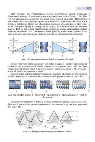 Технологіявиготовленнявиробівізсортовогопрокатуталистовогометалу
87
Ùîá óÿâèòè, ÿê óòâîðþєòüñÿ ðіçüáà, ðîçãëÿíåìî òàêèé ïðèêëàä.
Âіçüìåìî öèëіíäð 1 і ïàïåðîâèé ïðÿìîêóòíèé òðèêóòíèê 2 (ìàë. 101). Êà-
òåò ÀÂ òðèêóòíèêà äîðіâíþє äîâæèíі êîëà îñíîâè öèëіíäðà. Íàìîòàєìî
öåé òðèêóòíèê íà öèëіíäð, òðèìàþ÷è éîãî òàê, ùîá êàòåò ÀÂ çáіãàâñÿ ç
îñíîâîþ öèëіíäðà. Êàòåò ÀÂ îáåðíåòüñÿ íàâêîëî îñі îäèí ðàç, à ãіïîòåíó-
çà ÀÑ óòâîðèòü êðèâó íà ïîâåðõíі öèëіíäðà, ÿêà íàçèâàєòüñÿ ãâèíòîâîþ
ëіíієþ. Êóò , ïіä ÿêèì ïіäíіìàєòüñÿ ãâèíòîâà ëіíіÿ, íàçèâàєòüñÿ êóòîì
ïіäéîìó ãâèíòîâîї ëіíії. Ãâèíòîâà ëіíіÿ (ðіçüáà) ìîæå áóòè ïðàâîþ і ëі-
âîþ, çàëåæíî âіä íàïðÿìêó ïіäéîìó âèòêіâ íà öèëіíäðè÷íіé ïîâåðõíі.
а б
Мал. 101. Утворення гвинтової лінії: а – правої; б – лівоїб
ßêùî ãâèíòîâà ëіíіÿ ïіäíіìàєòüñÿ çëіâà íàïðàâî (ïðîòè ãîäèííèêîâîї
ñòðіëêè), òî âіäïîâіäíà їé ðіçüáà íàçèâàєòüñÿ ïðàâîþ (ìàë. 101, à). Ïðè
óòâîðåííі ãâèíòîâîї ëіíії â ïðîòèëåæíîìó íàïðÿìêó (ìàë. 101, á) âіäïî-
âіäíà їé ðіçüáà íàçèâàєòüñÿ ëіâîþ.
ßêùî ïî öèõ ëіíіÿõ ïðîðіçàòè êàíàâêè ïåâíîãî ïðîôіëþ, òî óòâîðèòüñÿ
ðіçüáà, íàçâà ÿêîї çàëåæèòü âіä ãåîìåòðè÷íîї ôîðìè êàíàâêè (ìàë. 102).
а б в г д
Мал. 102. Профілі різьби: а – трикутна; б – прямокутна;б в – трапецієвидна; г – упорна;
д – кругла
Âåëèêîãî ïîøèðåííÿ â òåõíіöі íàáóëà ìåòðè÷íà ðіçüáà. Öå ðіçüáà, ïðî-
ôіëü ÿêîї ìàє âèãëÿä ðіâíîñòîðîííüîãî òðèêóòíèêà ç êóòîì ïðè âåðøèíі
60 (ìàë. 103).
Мал. 103. Профіль метричної різьби на болті та гайці
 